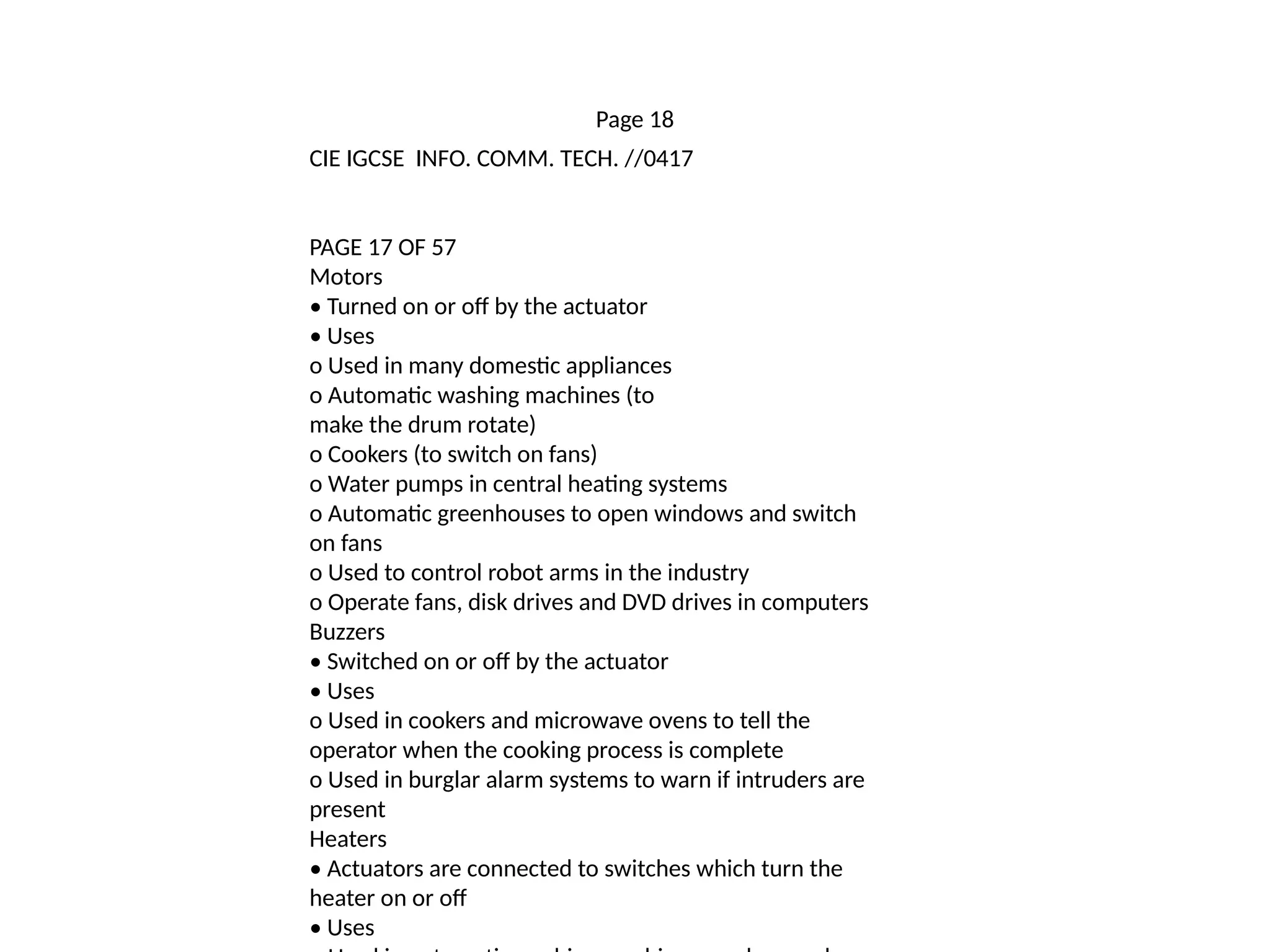 Page 18
CIE IGCSE INFO. COMM. TECH. //0417
PAGE 17 OF 57
Motors
• Turned on or off by the actuator
• Uses
o Used in many domestic appliances
o Automatic washing machines (to
make the drum rotate)
o Cookers (to switch on fans)
o Water pumps in central heating systems
o Automatic greenhouses to open windows and switch
on fans
o Used to control robot arms in the industry
o Operate fans, disk drives and DVD drives in computers
Buzzers
• Switched on or off by the actuator
• Uses
o Used in cookers and microwave ovens to tell the
operator when the cooking process is complete
o Used in burglar alarm systems to warn if intruders are
present
Heaters
• Actuators are connected to switches which turn the
heater on or off
• Uses
 