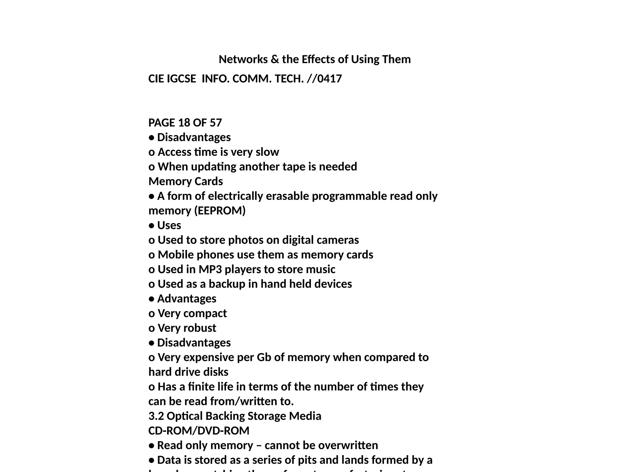 Networks & the Effects of Using Them
CIE IGCSE INFO. COMM. TECH. //0417
PAGE 18 OF 57
• Disadvantages
o Access time is very slow
o When updating another tape is needed
Memory Cards
• A form of electrically erasable programmable read only
memory (EEPROM)
• Uses
o Used to store photos on digital cameras
o Mobile phones use them as memory cards
o Used in MP3 players to store music
o Used as a backup in hand held devices
• Advantages
o Very compact
o Very robust
• Disadvantages
o Very expensive per Gb of memory when compared to
hard drive disks
o Has a finite life in terms of the number of times they
can be read from/written to.
3.2 Optical Backing Storage Media
CD-ROM/DVD-ROM
• Read only memory – cannot be overwritten
• Data is stored as a series of pits and lands formed by a
 
