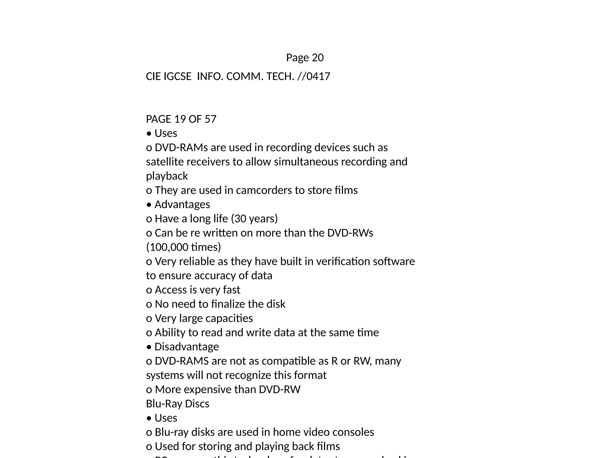 Page 20
CIE IGCSE INFO. COMM. TECH. //0417
PAGE 19 OF 57
• Uses
o DVD-RAMs are used in recording devices such as
satellite receivers to allow simultaneous recording and
playback
o They are used in camcorders to store films
• Advantages
o Have a long life (30 years)
o Can be re written on more than the DVD-RWs
(100,000 times)
o Very reliable as they have built in verification software
to ensure accuracy of data
o Access is very fast
o No need to finalize the disk
o Very large capacities
o Ability to read and write data at the same time
• Disadvantage
o DVD-RAMS are not as compatible as R or RW, many
systems will not recognize this format
o More expensive than DVD-RW
Blu-Ray Discs
• Uses
o Blu-ray disks are used in home video consoles
o Used for storing and playing back films
 