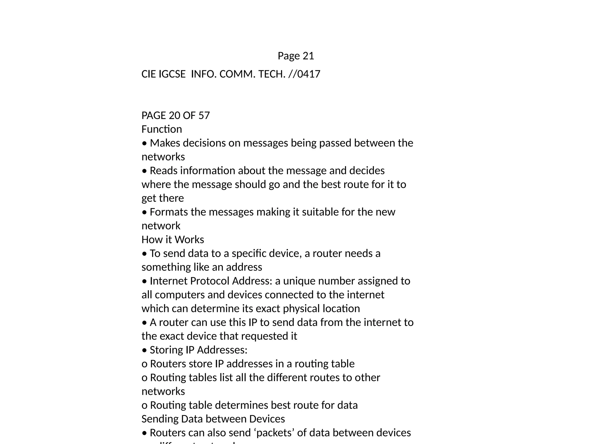 Page 21
CIE IGCSE INFO. COMM. TECH. //0417
PAGE 20 OF 57
Function
• Makes decisions on messages being passed between the
networks
• Reads information about the message and decides
where the message should go and the best route for it to
get there
• Formats the messages making it suitable for the new
network
How it Works
• To send data to a specific device, a router needs a
something like an address
• Internet Protocol Address: a unique number assigned to
all computers and devices connected to the internet
which can determine its exact physical location
• A router can use this IP to send data from the internet to
the exact device that requested it
• Storing IP Addresses:
o Routers store IP addresses in a routing table
o Routing tables list all the different routes to other
networks
o Routing table determines best route for data
Sending Data between Devices
• Routers can also send ‘packets’ of data between devices
 