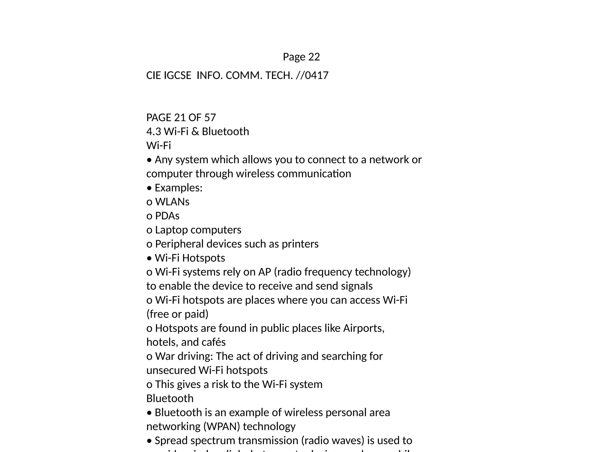 Page 22
CIE IGCSE INFO. COMM. TECH. //0417
PAGE 21 OF 57
4.3 Wi-Fi & Bluetooth
Wi-Fi
• Any system which allows you to connect to a network or
computer through wireless communication
• Examples:
o WLANs
o PDAs
o Laptop computers
o Peripheral devices such as printers
• Wi-Fi Hotspots
o Wi-Fi systems rely on AP (radio frequency technology)
to enable the device to receive and send signals
o Wi-Fi hotspots are places where you can access Wi-Fi
(free or paid)
o Hotspots are found in public places like Airports,
hotels, and cafés
o War driving: The act of driving and searching for
unsecured Wi-Fi hotspots
o This gives a risk to the Wi-Fi system
Bluetooth
• Bluetooth is an example of wireless personal area
networking (WPAN) technology
• Spread spectrum transmission (radio waves) is used to
 