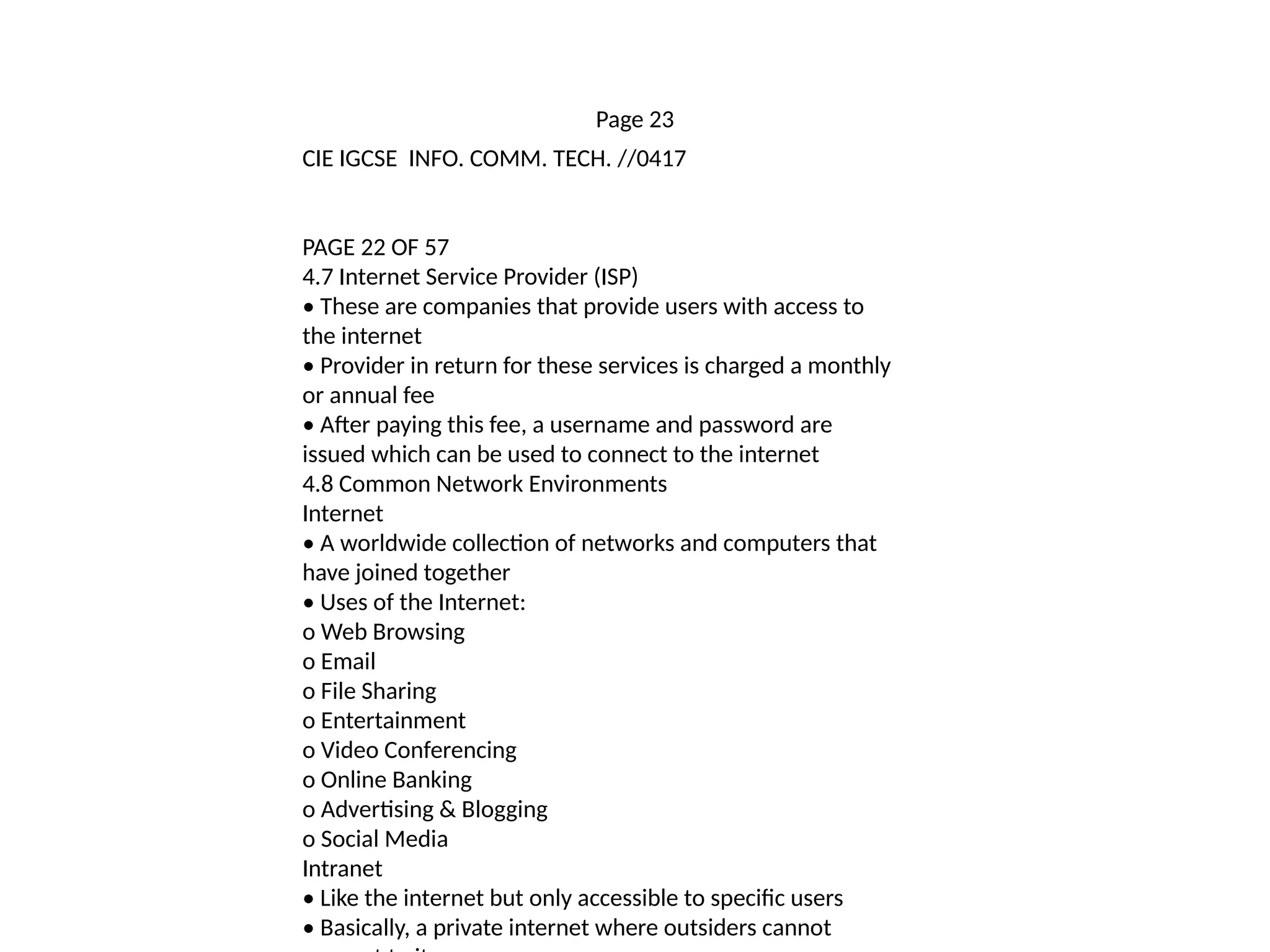 Page 23
CIE IGCSE INFO. COMM. TECH. //0417
PAGE 22 OF 57
4.7 Internet Service Provider (ISP)
• These are companies that provide users with access to
the internet
• Provider in return for these services is charged a monthly
or annual fee
• After paying this fee, a username and password are
issued which can be used to connect to the internet
4.8 Common Network Environments
Internet
• A worldwide collection of networks and computers that
have joined together
• Uses of the Internet:
o Web Browsing
o Email
o File Sharing
o Entertainment
o Video Conferencing
o Online Banking
o Advertising & Blogging
o Social Media
Intranet
• Like the internet but only accessible to specific users
• Basically, a private internet where outsiders cannot
 