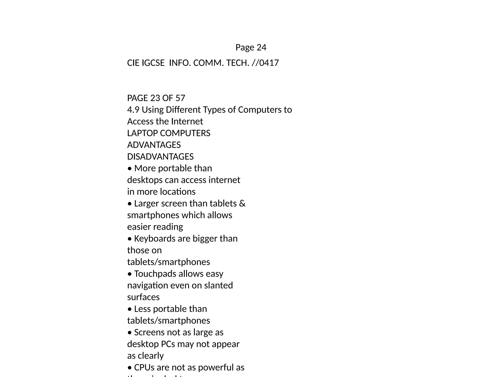 Page 24
CIE IGCSE INFO. COMM. TECH. //0417
PAGE 23 OF 57
4.9 Using Different Types of Computers to
Access the Internet
LAPTOP COMPUTERS
ADVANTAGES
DISADVANTAGES
• More portable than
desktops can access internet
in more locations
• Larger screen than tablets &
smartphones which allows
easier reading
• Keyboards are bigger than
those on
tablets/smartphones
• Touchpads allows easy
navigation even on slanted
surfaces
• Less portable than
tablets/smartphones
• Screens not as large as
desktop PCs may not appear
as clearly
• CPUs are not as powerful as
 