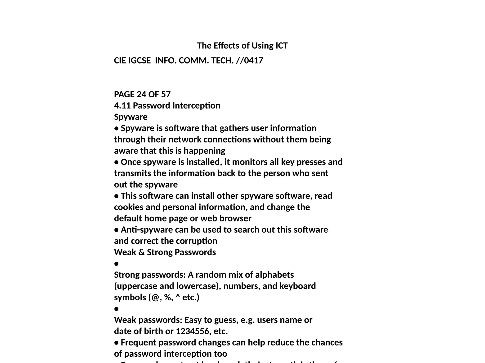 The Effects of Using ICT
CIE IGCSE INFO. COMM. TECH. //0417
PAGE 24 OF 57
4.11 Password Interception
Spyware
• Spyware is software that gathers user information
through their network connections without them being
aware that this is happening
• Once spyware is installed, it monitors all key presses and
transmits the information back to the person who sent
out the spyware
• This software can install other spyware software, read
cookies and personal information, and change the
default home page or web browser
• Anti-spyware can be used to search out this software
and correct the corruption
Weak & Strong Passwords
•
Strong passwords: A random mix of alphabets
(uppercase and lowercase), numbers, and keyboard
symbols (@, %, ^ etc.)
•
Weak passwords: Easy to guess, e.g. users name or
date of birth or 1234556, etc.
• Frequent password changes can help reduce the chances
of password interception too
 
