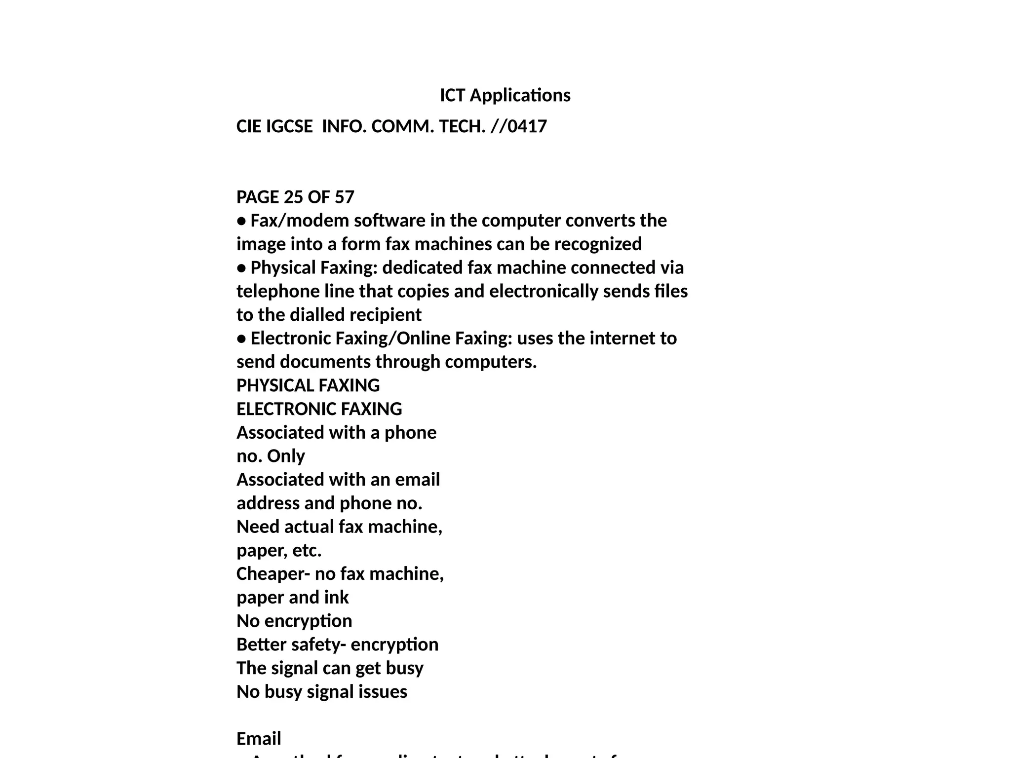 ICT Applications
CIE IGCSE INFO. COMM. TECH. //0417
PAGE 25 OF 57
• Fax/modem software in the computer converts the
image into a form fax machines can be recognized
• Physical Faxing: dedicated fax machine connected via
telephone line that copies and electronically sends files
to the dialled recipient
• Electronic Faxing/Online Faxing: uses the internet to
send documents through computers.
PHYSICAL FAXING
ELECTRONIC FAXING
Associated with a phone
no. Only
Associated with an email
address and phone no.
Need actual fax machine,
paper, etc.
Cheaper- no fax machine,
paper and ink
No encryption
Better safety- encryption
The signal can get busy
No busy signal issues
Email
 