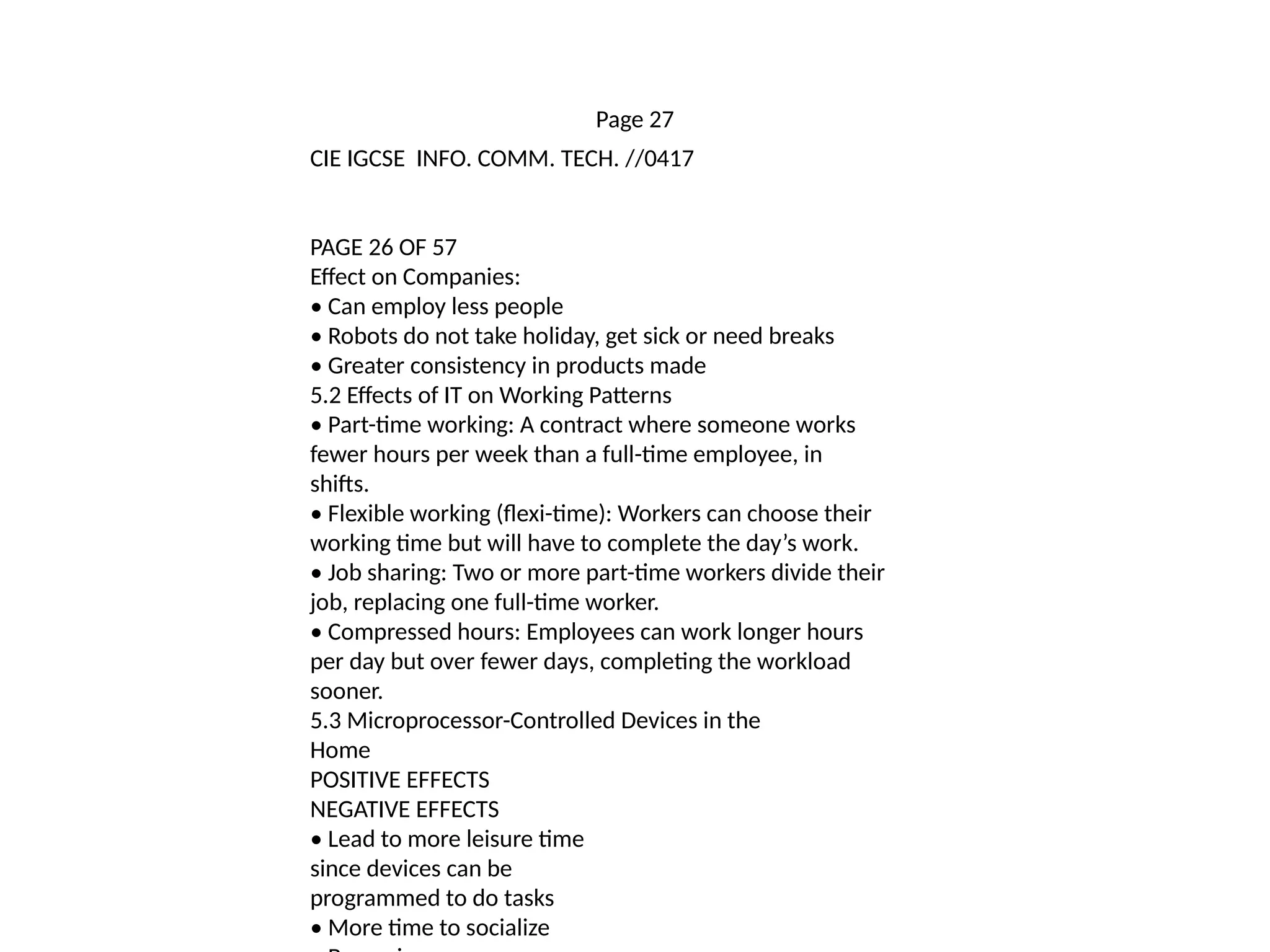 Page 27
CIE IGCSE INFO. COMM. TECH. //0417
PAGE 26 OF 57
Effect on Companies:
• Can employ less people
• Robots do not take holiday, get sick or need breaks
• Greater consistency in products made
5.2 Effects of IT on Working Patterns
• Part-time working: A contract where someone works
fewer hours per week than a full-time employee, in
shifts.
• Flexible working (flexi-time): Workers can choose their
working time but will have to complete the day’s work.
• Job sharing: Two or more part-time workers divide their
job, replacing one full-time worker.
• Compressed hours: Employees can work longer hours
per day but over fewer days, completing the workload
sooner.
5.3 Microprocessor-Controlled Devices in the
Home
POSITIVE EFFECTS
NEGATIVE EFFECTS
• Lead to more leisure time
since devices can be
programmed to do tasks
• More time to socialize
 