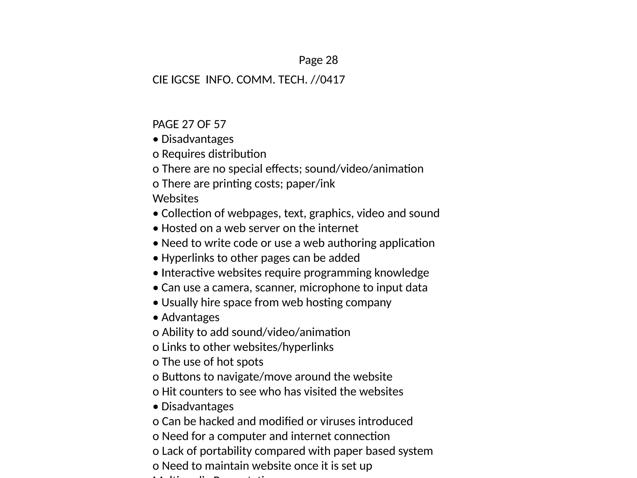 Page 28
CIE IGCSE INFO. COMM. TECH. //0417
PAGE 27 OF 57
• Disadvantages
o Requires distribution
o There are no special effects; sound/video/animation
o There are printing costs; paper/ink
Websites
• Collection of webpages, text, graphics, video and sound
• Hosted on a web server on the internet
• Need to write code or use a web authoring application
• Hyperlinks to other pages can be added
• Interactive websites require programming knowledge
• Can use a camera, scanner, microphone to input data
• Usually hire space from web hosting company
• Advantages
o Ability to add sound/video/animation
o Links to other websites/hyperlinks
o The use of hot spots
o Buttons to navigate/move around the website
o Hit counters to see who has visited the websites
• Disadvantages
o Can be hacked and modified or viruses introduced
o Need for a computer and internet connection
o Lack of portability compared with paper based system
o Need to maintain website once it is set up
 