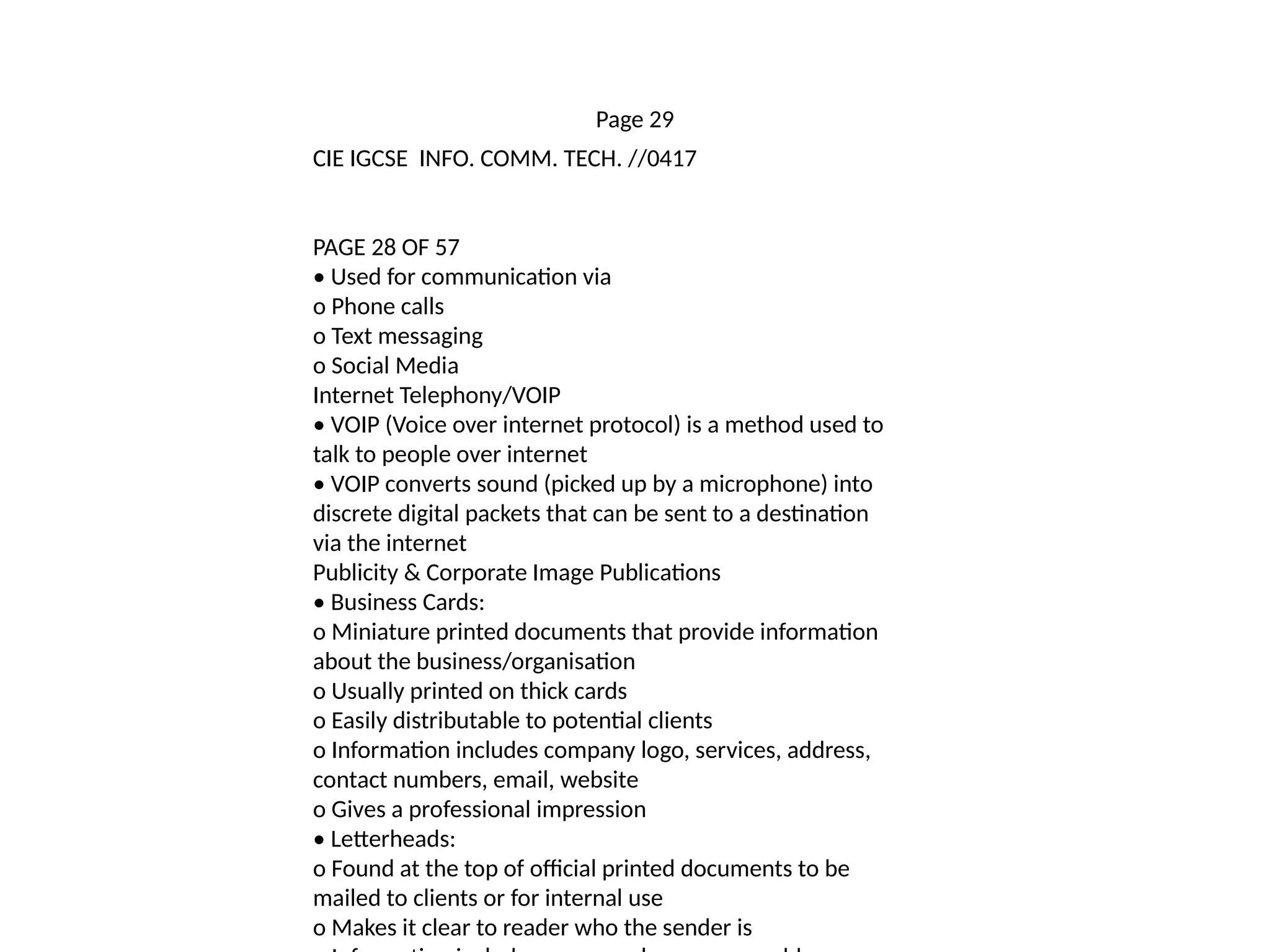 Page 29
CIE IGCSE INFO. COMM. TECH. //0417
PAGE 28 OF 57
• Used for communication via
o Phone calls
o Text messaging
o Social Media
Internet Telephony/VOIP
• VOIP (Voice over internet protocol) is a method used to
talk to people over internet
• VOIP converts sound (picked up by a microphone) into
discrete digital packets that can be sent to a destination
via the internet
Publicity & Corporate Image Publications
• Business Cards:
o Miniature printed documents that provide information
about the business/organisation
o Usually printed on thick cards
o Easily distributable to potential clients
o Information includes company logo, services, address,
contact numbers, email, website
o Gives a professional impression
• Letterheads:
o Found at the top of official printed documents to be
mailed to clients or for internal use
o Makes it clear to reader who the sender is
 