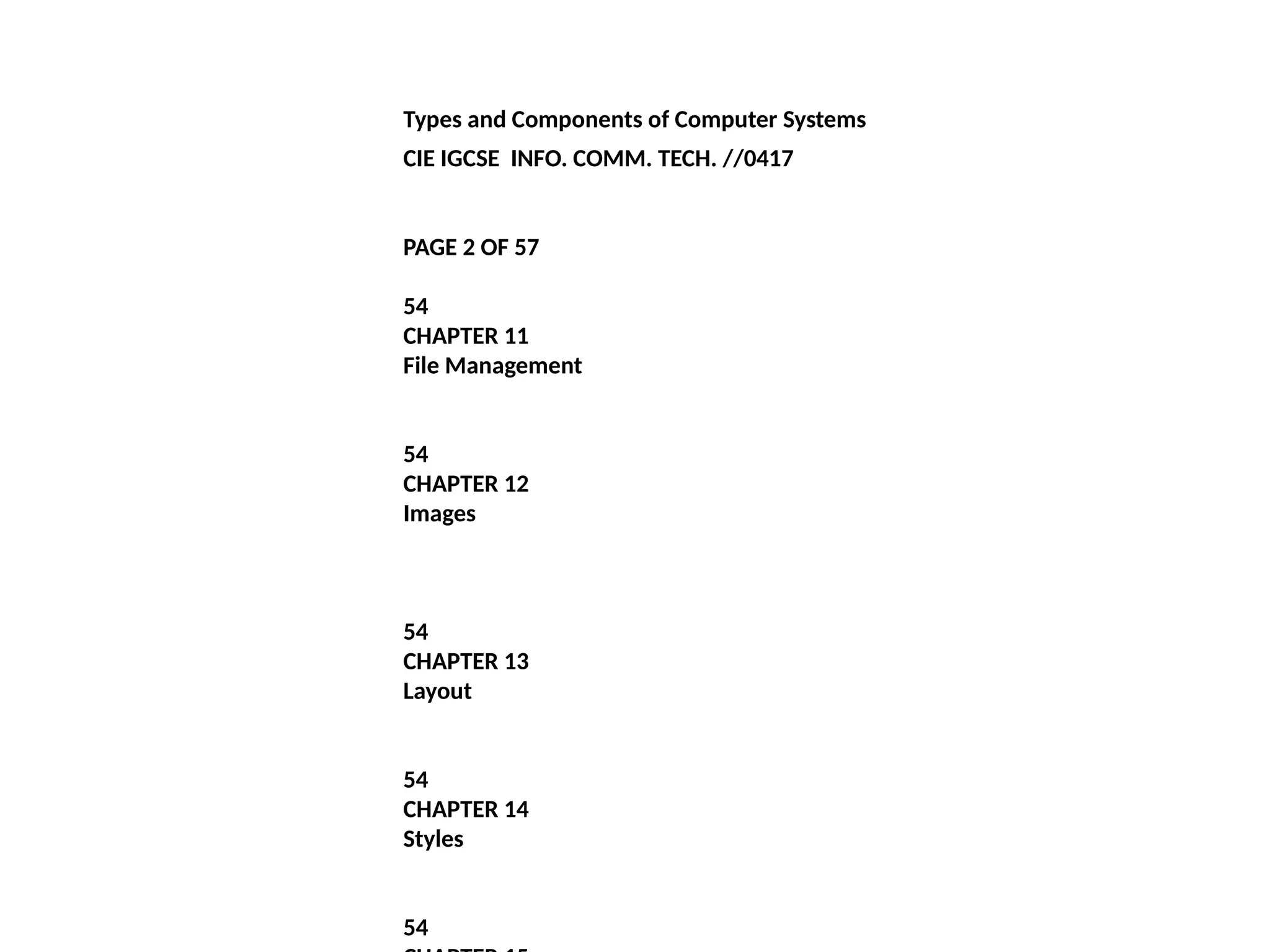 Types and Components of Computer Systems
CIE IGCSE INFO. COMM. TECH. //0417
PAGE 2 OF 57
54
CHAPTER 11
File Management
54
CHAPTER 12
Images
54
CHAPTER 13
Layout
54
CHAPTER 14
Styles
54
 