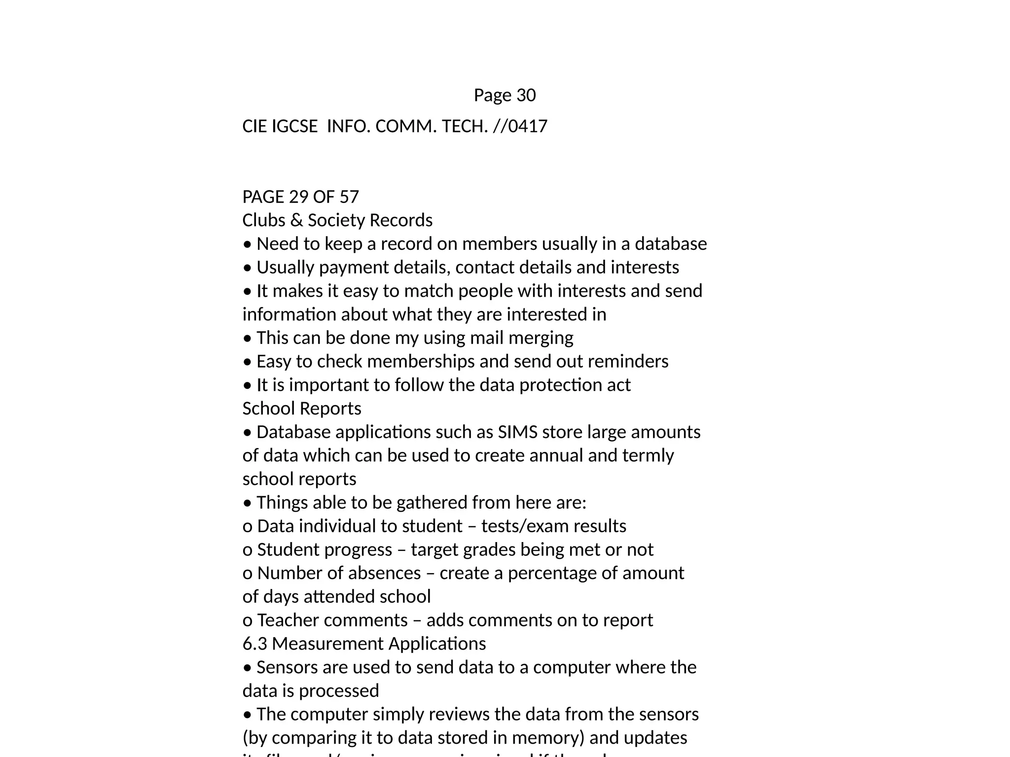 Page 30
CIE IGCSE INFO. COMM. TECH. //0417
PAGE 29 OF 57
Clubs & Society Records
• Need to keep a record on members usually in a database
• Usually payment details, contact details and interests
• It makes it easy to match people with interests and send
information about what they are interested in
• This can be done my using mail merging
• Easy to check memberships and send out reminders
• It is important to follow the data protection act
School Reports
• Database applications such as SIMS store large amounts
of data which can be used to create annual and termly
school reports
• Things able to be gathered from here are:
o Data individual to student – tests/exam results
o Student progress – target grades being met or not
o Number of absences – create a percentage of amount
of days attended school
o Teacher comments – adds comments on to report
6.3 Measurement Applications
• Sensors are used to send data to a computer where the
data is processed
• The computer simply reviews the data from the sensors
(by comparing it to data stored in memory) and updates
 