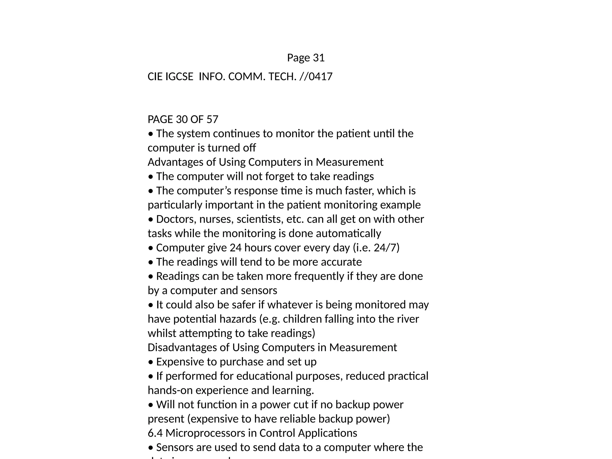 Page 31
CIE IGCSE INFO. COMM. TECH. //0417
PAGE 30 OF 57
• The system continues to monitor the patient until the
computer is turned off
Advantages of Using Computers in Measurement
• The computer will not forget to take readings
• The computer’s response time is much faster, which is
particularly important in the patient monitoring example
• Doctors, nurses, scientists, etc. can all get on with other
tasks while the monitoring is done automatically
• Computer give 24 hours cover every day (i.e. 24/7)
• The readings will tend to be more accurate
• Readings can be taken more frequently if they are done
by a computer and sensors
• It could also be safer if whatever is being monitored may
have potential hazards (e.g. children falling into the river
whilst attempting to take readings)
Disadvantages of Using Computers in Measurement
• Expensive to purchase and set up
• If performed for educational purposes, reduced practical
hands-on experience and learning.
• Will not function in a power cut if no backup power
present (expensive to have reliable backup power)
6.4 Microprocessors in Control Applications
• Sensors are used to send data to a computer where the
 