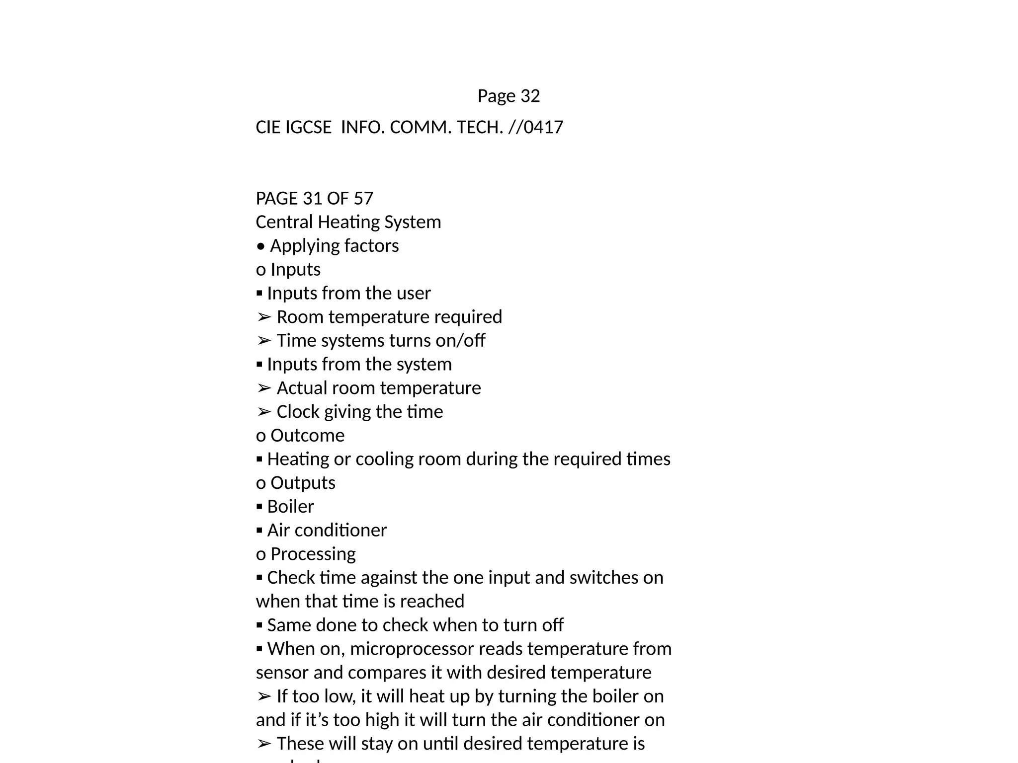 Page 32
CIE IGCSE INFO. COMM. TECH. //0417
PAGE 31 OF 57
Central Heating System
• Applying factors
o Inputs
▪ Inputs from the user
➢ Room temperature required
➢ Time systems turns on/off
▪ Inputs from the system
➢ Actual room temperature
➢ Clock giving the time
o Outcome
▪ Heating or cooling room during the required times
o Outputs
▪ Boiler
▪ Air conditioner
o Processing
▪ Check time against the one input and switches on
when that time is reached
▪ Same done to check when to turn off
▪ When on, microprocessor reads temperature from
sensor and compares it with desired temperature
➢ If too low, it will heat up by turning the boiler on
and if it’s too high it will turn the air conditioner on
➢ These will stay on until desired temperature is
 