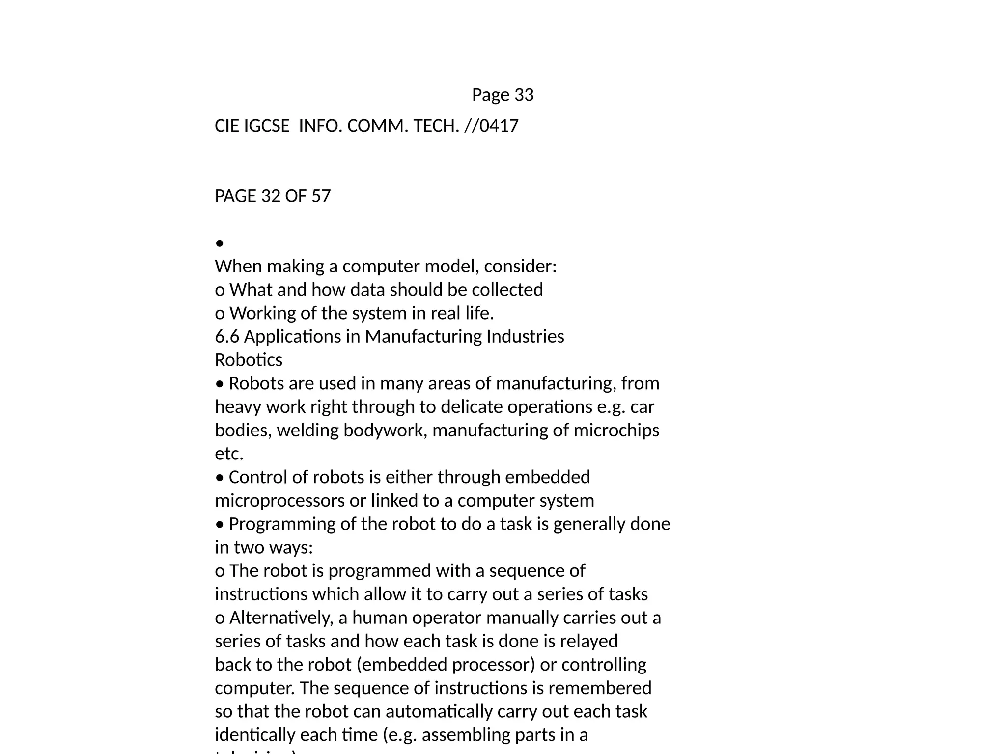 Page 33
CIE IGCSE INFO. COMM. TECH. //0417
PAGE 32 OF 57
•
When making a computer model, consider:
o What and how data should be collected
o Working of the system in real life.
6.6 Applications in Manufacturing Industries
Robotics
• Robots are used in many areas of manufacturing, from
heavy work right through to delicate operations e.g. car
bodies, welding bodywork, manufacturing of microchips
etc.
• Control of robots is either through embedded
microprocessors or linked to a computer system
• Programming of the robot to do a task is generally done
in two ways:
o The robot is programmed with a sequence of
instructions which allow it to carry out a series of tasks
o Alternatively, a human operator manually carries out a
series of tasks and how each task is done is relayed
back to the robot (embedded processor) or controlling
computer. The sequence of instructions is remembered
so that the robot can automatically carry out each task
identically each time (e.g. assembling parts in a
 