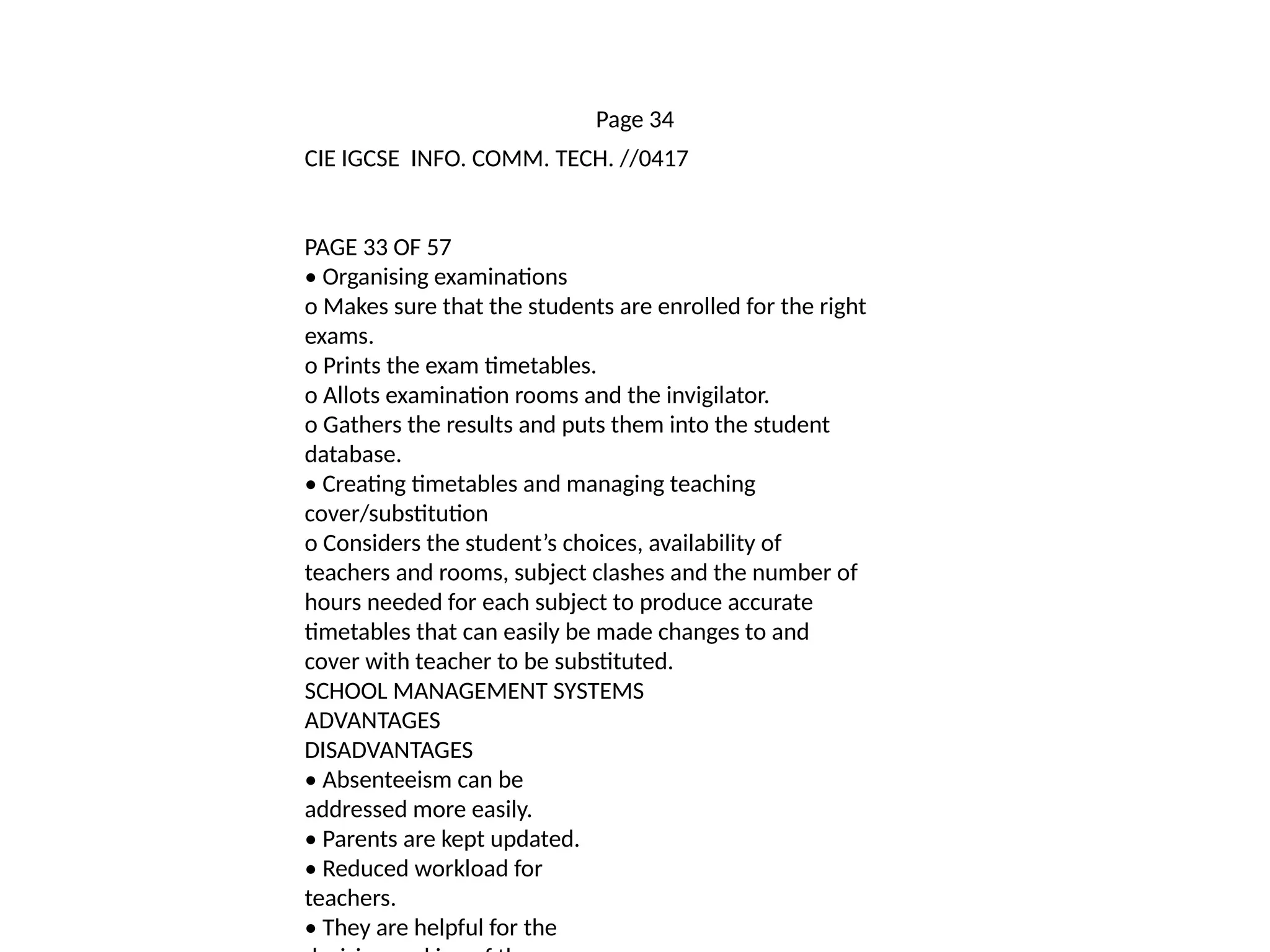 Page 34
CIE IGCSE INFO. COMM. TECH. //0417
PAGE 33 OF 57
• Organising examinations
o Makes sure that the students are enrolled for the right
exams.
o Prints the exam timetables.
o Allots examination rooms and the invigilator.
o Gathers the results and puts them into the student
database.
• Creating timetables and managing teaching
cover/substitution
o Considers the student’s choices, availability of
teachers and rooms, subject clashes and the number of
hours needed for each subject to produce accurate
timetables that can easily be made changes to and
cover with teacher to be substituted.
SCHOOL MANAGEMENT SYSTEMS
ADVANTAGES
DISADVANTAGES
• Absenteeism can be
addressed more easily.
• Parents are kept updated.
• Reduced workload for
teachers.
• They are helpful for the
 