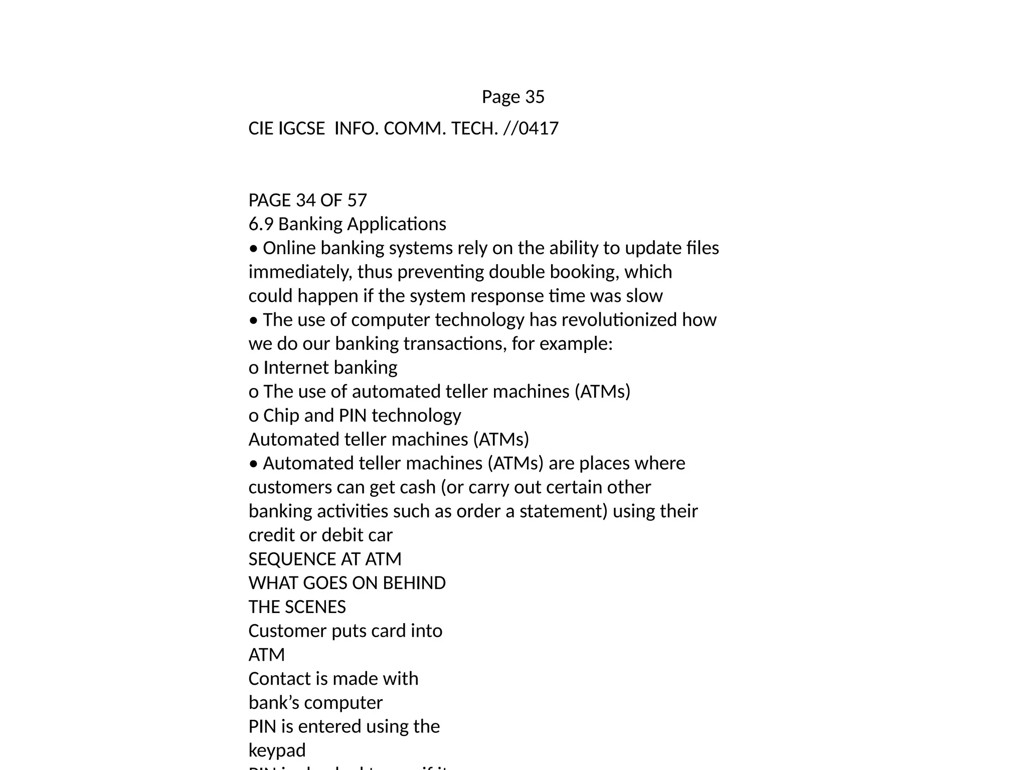 Page 35
CIE IGCSE INFO. COMM. TECH. //0417
PAGE 34 OF 57
6.9 Banking Applications
• Online banking systems rely on the ability to update files
immediately, thus preventing double booking, which
could happen if the system response time was slow
• The use of computer technology has revolutionized how
we do our banking transactions, for example:
o Internet banking
o The use of automated teller machines (ATMs)
o Chip and PIN technology
Automated teller machines (ATMs)
• Automated teller machines (ATMs) are places where
customers can get cash (or carry out certain other
banking activities such as order a statement) using their
credit or debit car
SEQUENCE AT ATM
WHAT GOES ON BEHIND
THE SCENES
Customer puts card into
ATM
Contact is made with
bank’s computer
PIN is entered using the
keypad
 