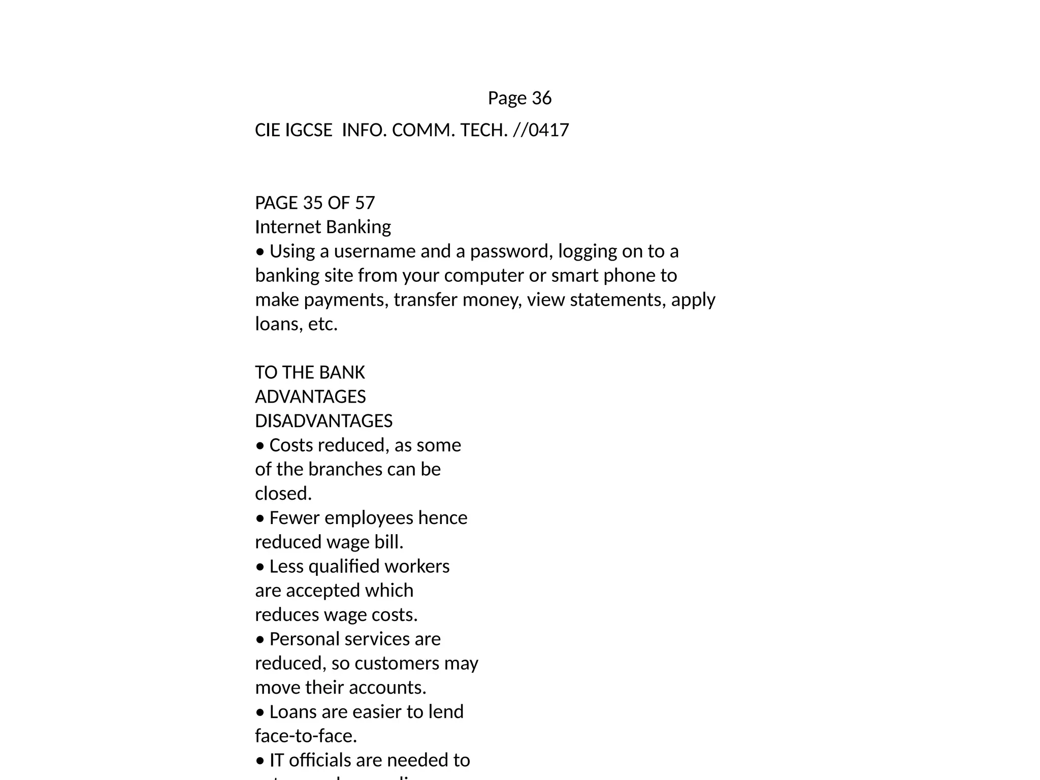 Page 36
CIE IGCSE INFO. COMM. TECH. //0417
PAGE 35 OF 57
Internet Banking
• Using a username and a password, logging on to a
banking site from your computer or smart phone to
make payments, transfer money, view statements, apply
loans, etc.
TO THE BANK
ADVANTAGES
DISADVANTAGES
• Costs reduced, as some
of the branches can be
closed.
• Fewer employees hence
reduced wage bill.
• Less qualified workers
are accepted which
reduces wage costs.
• Personal services are
reduced, so customers may
move their accounts.
• Loans are easier to lend
face-to-face.
• IT officials are needed to
 