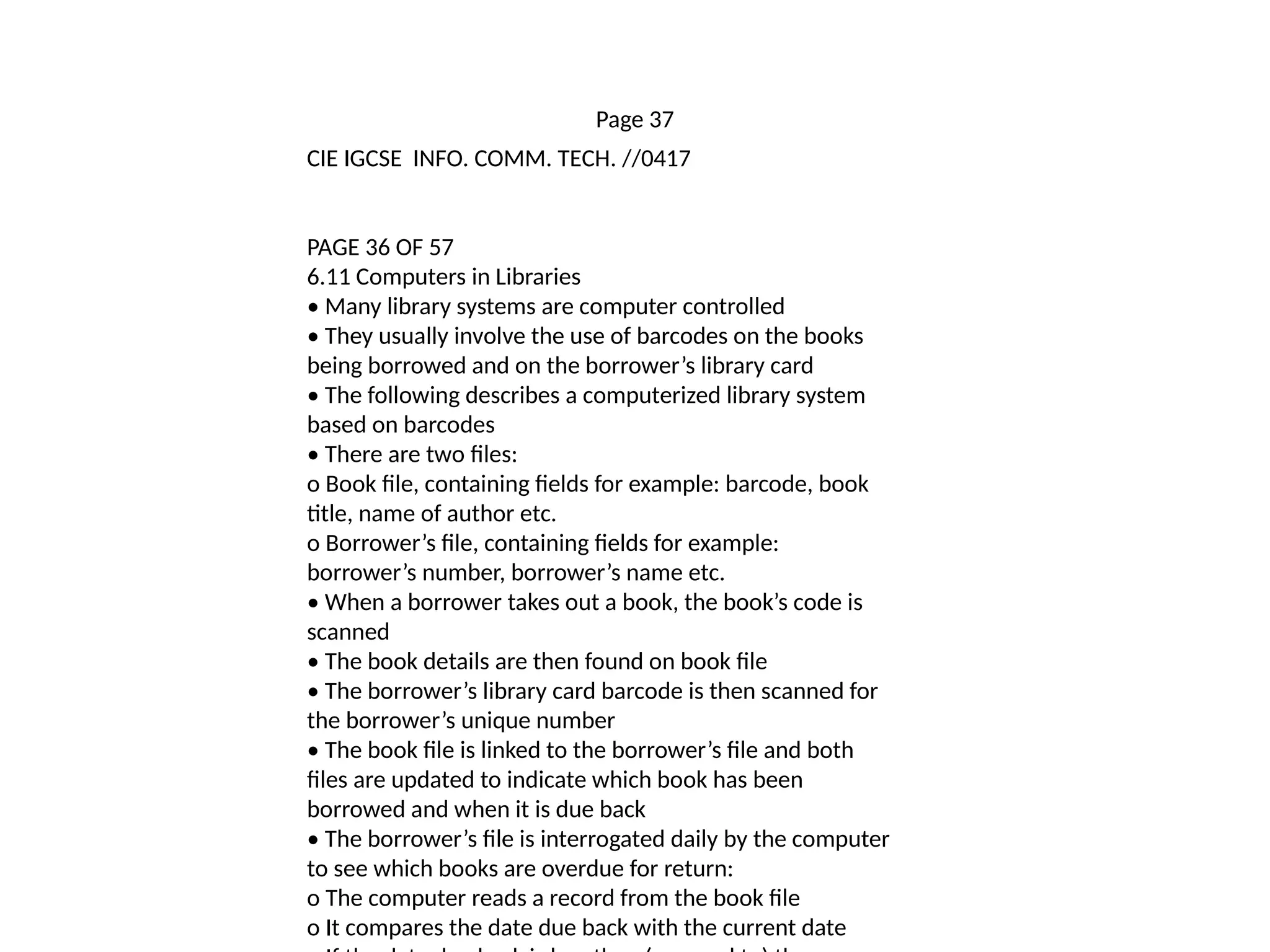 Page 37
CIE IGCSE INFO. COMM. TECH. //0417
PAGE 36 OF 57
6.11 Computers in Libraries
• Many library systems are computer controlled
• They usually involve the use of barcodes on the books
being borrowed and on the borrower’s library card
• The following describes a computerized library system
based on barcodes
• There are two files:
o Book file, containing fields for example: barcode, book
title, name of author etc.
o Borrower’s file, containing fields for example:
borrower’s number, borrower’s name etc.
• When a borrower takes out a book, the book’s code is
scanned
• The book details are then found on book file
• The borrower’s library card barcode is then scanned for
the borrower’s unique number
• The book file is linked to the borrower’s file and both
files are updated to indicate which book has been
borrowed and when it is due back
• The borrower’s file is interrogated daily by the computer
to see which books are overdue for return:
o The computer reads a record from the book file
o It compares the date due back with the current date
 