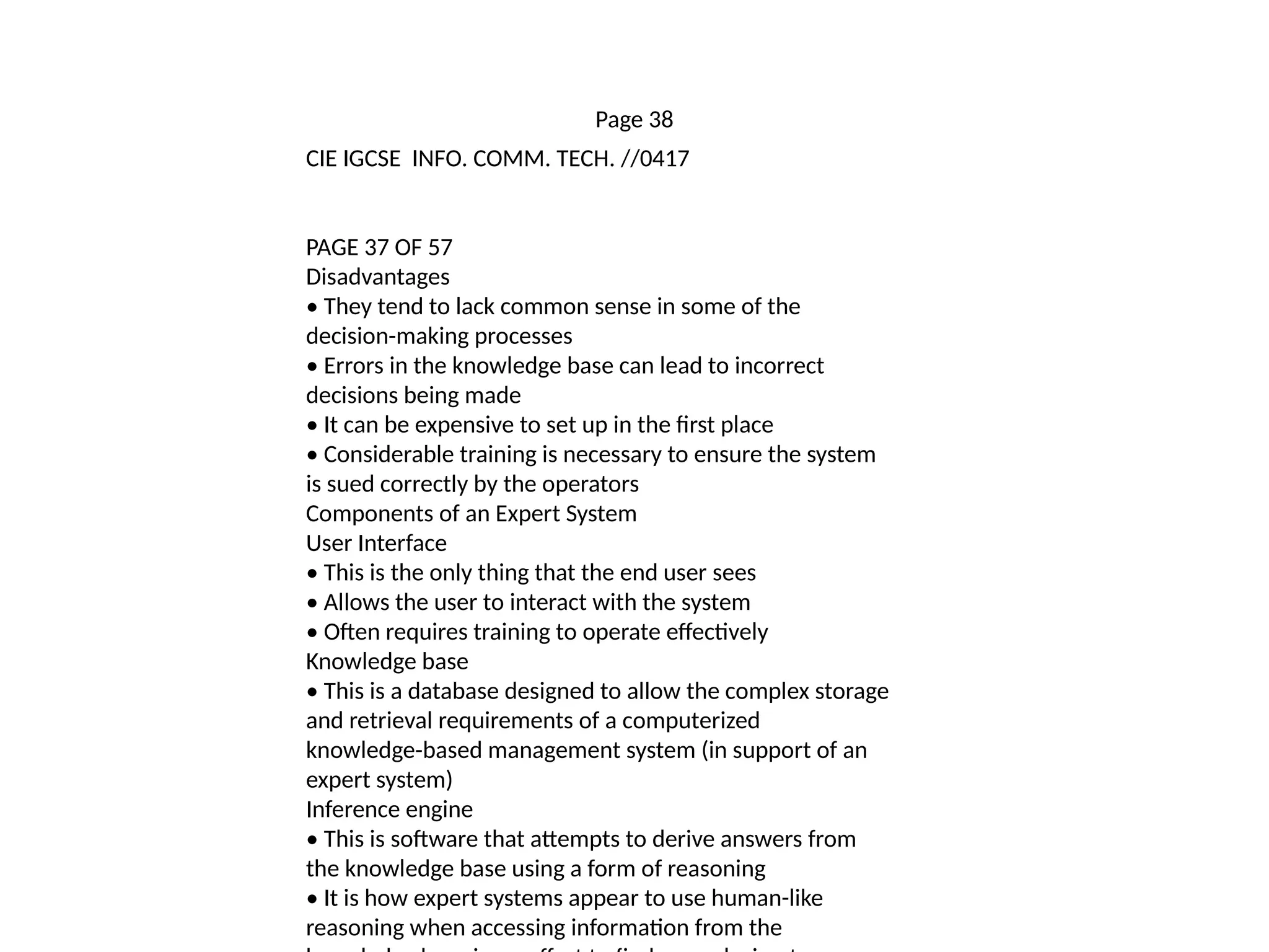 Page 38
CIE IGCSE INFO. COMM. TECH. //0417
PAGE 37 OF 57
Disadvantages
• They tend to lack common sense in some of the
decision-making processes
• Errors in the knowledge base can lead to incorrect
decisions being made
• It can be expensive to set up in the first place
• Considerable training is necessary to ensure the system
is sued correctly by the operators
Components of an Expert System
User Interface
• This is the only thing that the end user sees
• Allows the user to interact with the system
• Often requires training to operate effectively
Knowledge base
• This is a database designed to allow the complex storage
and retrieval requirements of a computerized
knowledge-based management system (in support of an
expert system)
Inference engine
• This is software that attempts to derive answers from
the knowledge base using a form of reasoning
• It is how expert systems appear to use human-like
reasoning when accessing information from the
 