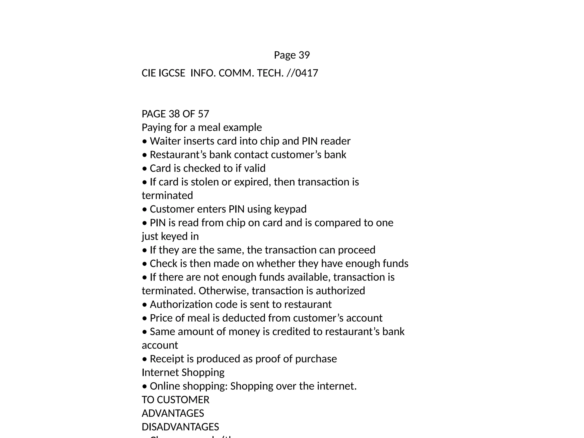 Page 39
CIE IGCSE INFO. COMM. TECH. //0417
PAGE 38 OF 57
Paying for a meal example
• Waiter inserts card into chip and PIN reader
• Restaurant’s bank contact customer’s bank
• Card is checked to if valid
• If card is stolen or expired, then transaction is
terminated
• Customer enters PIN using keypad
• PIN is read from chip on card and is compared to one
just keyed in
• If they are the same, the transaction can proceed
• Check is then made on whether they have enough funds
• If there are not enough funds available, transaction is
terminated. Otherwise, transaction is authorized
• Authorization code is sent to restaurant
• Price of meal is deducted from customer’s account
• Same amount of money is credited to restaurant’s bank
account
• Receipt is produced as proof of purchase
Internet Shopping
• Online shopping: Shopping over the internet.
TO CUSTOMER
ADVANTAGES
DISADVANTAGES
 