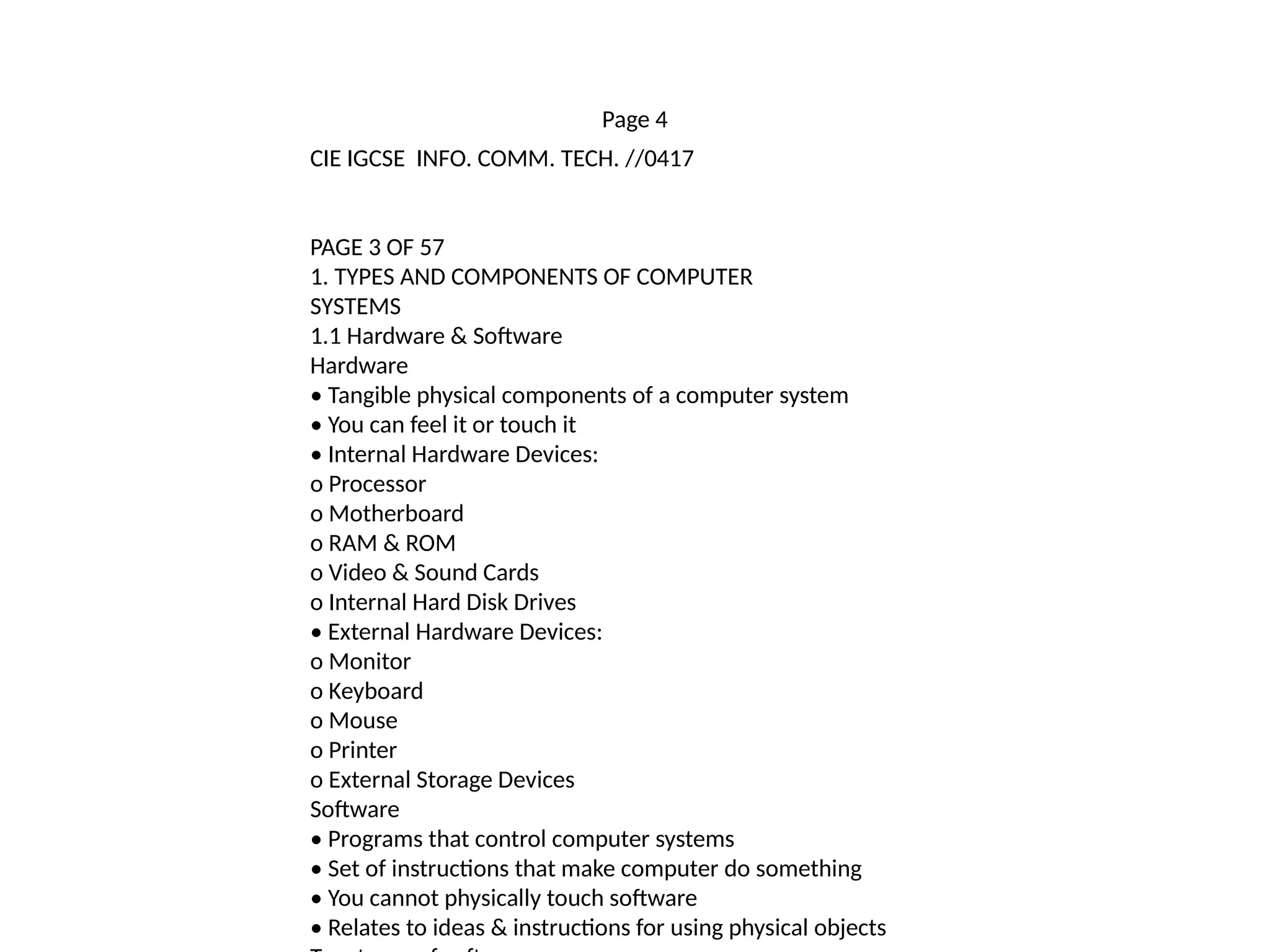 Page 4
CIE IGCSE INFO. COMM. TECH. //0417
PAGE 3 OF 57
1. TYPES AND COMPONENTS OF COMPUTER
SYSTEMS
1.1 Hardware & Software
Hardware
• Tangible physical components of a computer system
• You can feel it or touch it
• Internal Hardware Devices:
o Processor
o Motherboard
o RAM & ROM
o Video & Sound Cards
o Internal Hard Disk Drives
• External Hardware Devices:
o Monitor
o Keyboard
o Mouse
o Printer
o External Storage Devices
Software
• Programs that control computer systems
• Set of instructions that make computer do something
• You cannot physically touch software
• Relates to ideas & instructions for using physical objects
 