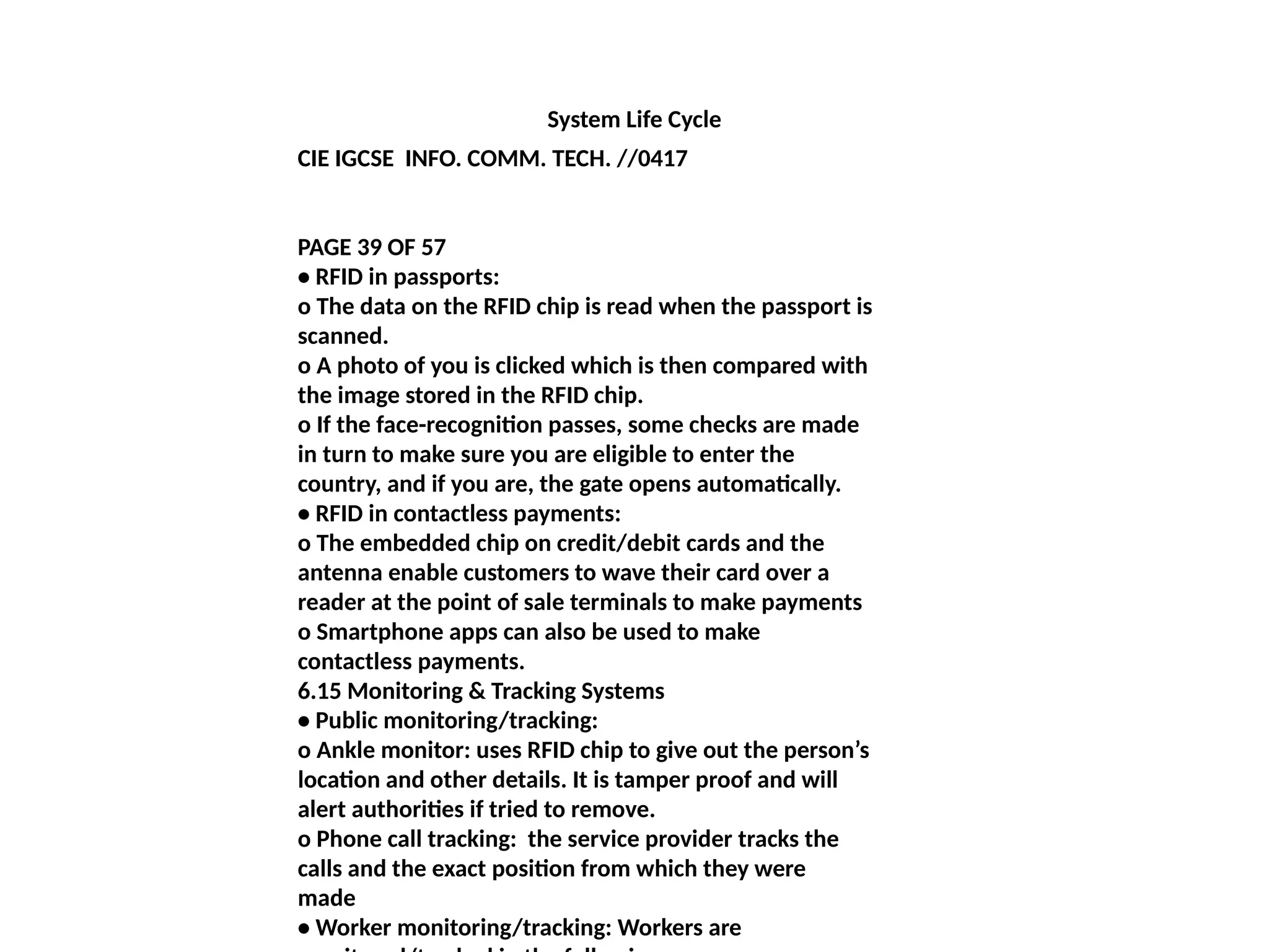 System Life Cycle
CIE IGCSE INFO. COMM. TECH. //0417
PAGE 39 OF 57
• RFID in passports:
o The data on the RFID chip is read when the passport is
scanned.
o A photo of you is clicked which is then compared with
the image stored in the RFID chip.
o If the face-recognition passes, some checks are made
in turn to make sure you are eligible to enter the
country, and if you are, the gate opens automatically.
• RFID in contactless payments:
o The embedded chip on credit/debit cards and the
antenna enable customers to wave their card over a
reader at the point of sale terminals to make payments
o Smartphone apps can also be used to make
contactless payments.
6.15 Monitoring & Tracking Systems
• Public monitoring/tracking:
o Ankle monitor: uses RFID chip to give out the person’s
location and other details. It is tamper proof and will
alert authorities if tried to remove.
o Phone call tracking: the service provider tracks the
calls and the exact position from which they were
made
• Worker monitoring/tracking: Workers are
 