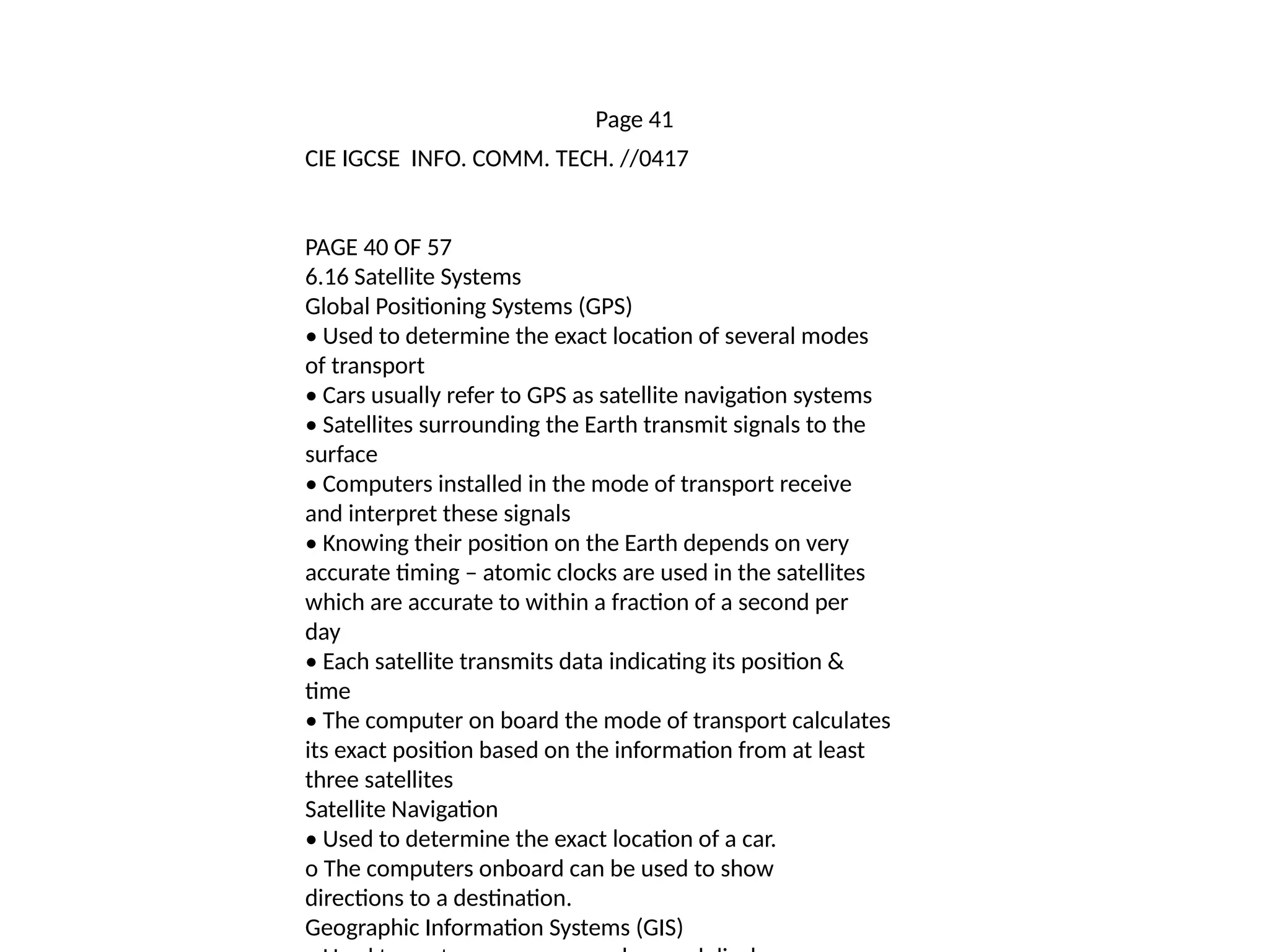 Page 41
CIE IGCSE INFO. COMM. TECH. //0417
PAGE 40 OF 57
6.16 Satellite Systems
Global Positioning Systems (GPS)
• Used to determine the exact location of several modes
of transport
• Cars usually refer to GPS as satellite navigation systems
• Satellites surrounding the Earth transmit signals to the
surface
• Computers installed in the mode of transport receive
and interpret these signals
• Knowing their position on the Earth depends on very
accurate timing – atomic clocks are used in the satellites
which are accurate to within a fraction of a second per
day
• Each satellite transmits data indicating its position &
time
• The computer on board the mode of transport calculates
its exact position based on the information from at least
three satellites
Satellite Navigation
• Used to determine the exact location of a car.
o The computers onboard can be used to show
directions to a destination.
Geographic Information Systems (GIS)
 