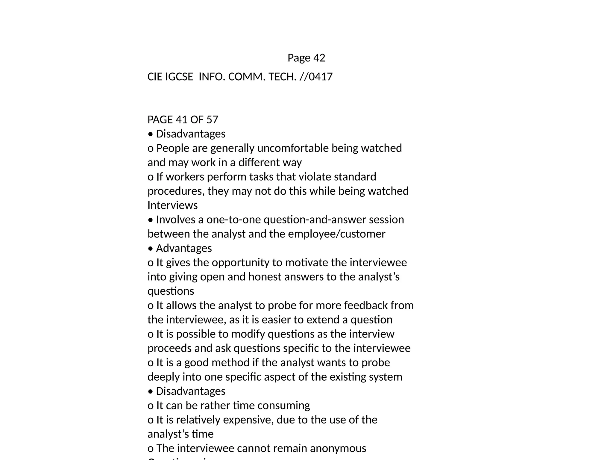 Page 42
CIE IGCSE INFO. COMM. TECH. //0417
PAGE 41 OF 57
• Disadvantages
o People are generally uncomfortable being watched
and may work in a different way
o If workers perform tasks that violate standard
procedures, they may not do this while being watched
Interviews
• Involves a one-to-one question-and-answer session
between the analyst and the employee/customer
• Advantages
o It gives the opportunity to motivate the interviewee
into giving open and honest answers to the analyst’s
questions
o It allows the analyst to probe for more feedback from
the interviewee, as it is easier to extend a question
o It is possible to modify questions as the interview
proceeds and ask questions specific to the interviewee
o It is a good method if the analyst wants to probe
deeply into one specific aspect of the existing system
• Disadvantages
o It can be rather time consuming
o It is relatively expensive, due to the use of the
analyst’s time
o The interviewee cannot remain anonymous
 