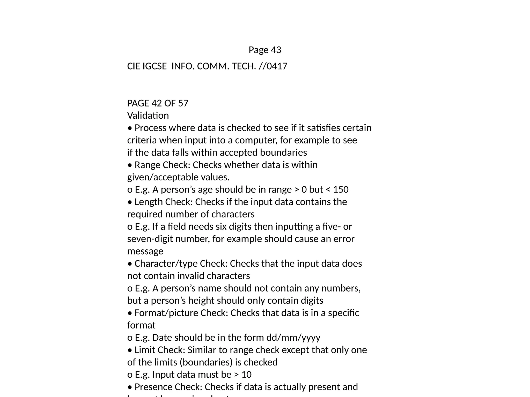 Page 43
CIE IGCSE INFO. COMM. TECH. //0417
PAGE 42 OF 57
Validation
• Process where data is checked to see if it satisfies certain
criteria when input into a computer, for example to see
if the data falls within accepted boundaries
• Range Check: Checks whether data is within
given/acceptable values.
o E.g. A person’s age should be in range > 0 but < 150
• Length Check: Checks if the input data contains the
required number of characters
o E.g. If a field needs six digits then inputting a five- or
seven-digit number, for example should cause an error
message
• Character/type Check: Checks that the input data does
not contain invalid characters
o E.g. A person’s name should not contain any numbers,
but a person’s height should only contain digits
• Format/picture Check: Checks that data is in a specific
format
o E.g. Date should be in the form dd/mm/yyyy
• Limit Check: Similar to range check except that only one
of the limits (boundaries) is checked
o E.g. Input data must be > 10
• Presence Check: Checks if data is actually present and
 