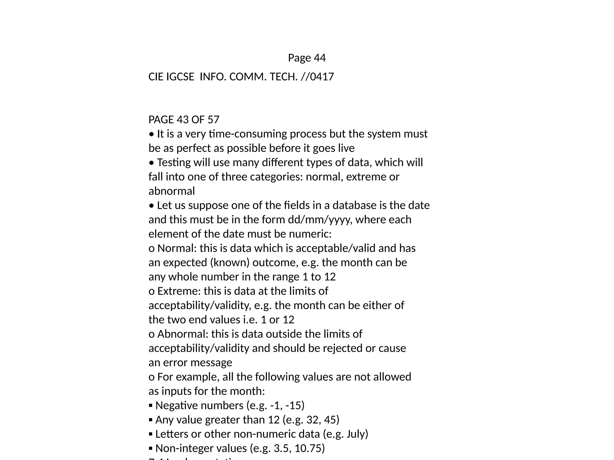 Page 44
CIE IGCSE INFO. COMM. TECH. //0417
PAGE 43 OF 57
• It is a very time-consuming process but the system must
be as perfect as possible before it goes live
• Testing will use many different types of data, which will
fall into one of three categories: normal, extreme or
abnormal
• Let us suppose one of the fields in a database is the date
and this must be in the form dd/mm/yyyy, where each
element of the date must be numeric:
o Normal: this is data which is acceptable/valid and has
an expected (known) outcome, e.g. the month can be
any whole number in the range 1 to 12
o Extreme: this is data at the limits of
acceptability/validity, e.g. the month can be either of
the two end values i.e. 1 or 12
o Abnormal: this is data outside the limits of
acceptability/validity and should be rejected or cause
an error message
o For example, all the following values are not allowed
as inputs for the month:
▪ Negative numbers (e.g. -1, -15)
▪ Any value greater than 12 (e.g. 32, 45)
▪ Letters or other non-numeric data (e.g. July)
▪ Non-integer values (e.g. 3.5, 10.75)
 