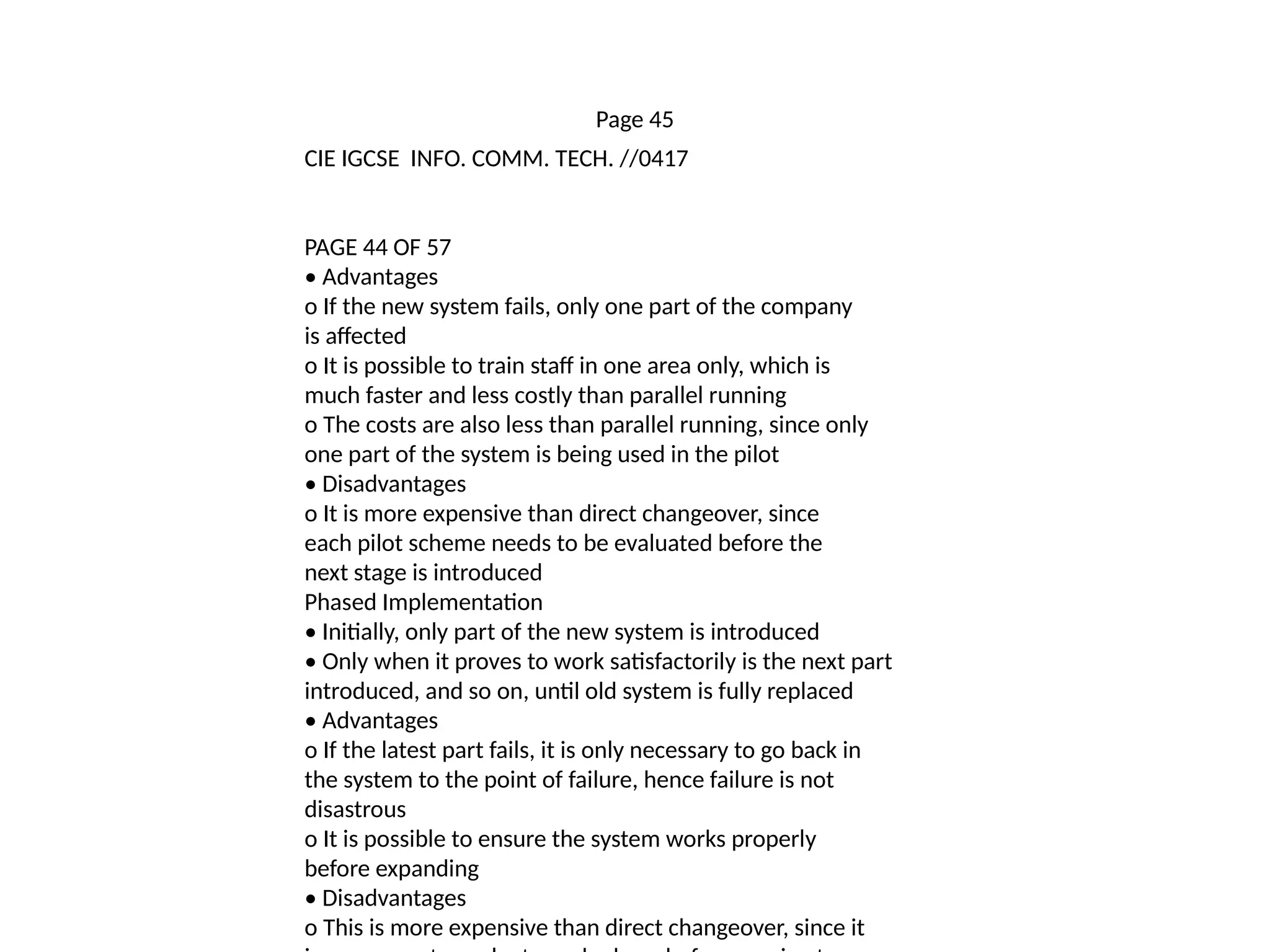 Page 45
CIE IGCSE INFO. COMM. TECH. //0417
PAGE 44 OF 57
• Advantages
o If the new system fails, only one part of the company
is affected
o It is possible to train staff in one area only, which is
much faster and less costly than parallel running
o The costs are also less than parallel running, since only
one part of the system is being used in the pilot
• Disadvantages
o It is more expensive than direct changeover, since
each pilot scheme needs to be evaluated before the
next stage is introduced
Phased Implementation
• Initially, only part of the new system is introduced
• Only when it proves to work satisfactorily is the next part
introduced, and so on, until old system is fully replaced
• Advantages
o If the latest part fails, it is only necessary to go back in
the system to the point of failure, hence failure is not
disastrous
o It is possible to ensure the system works properly
before expanding
• Disadvantages
o This is more expensive than direct changeover, since it
 