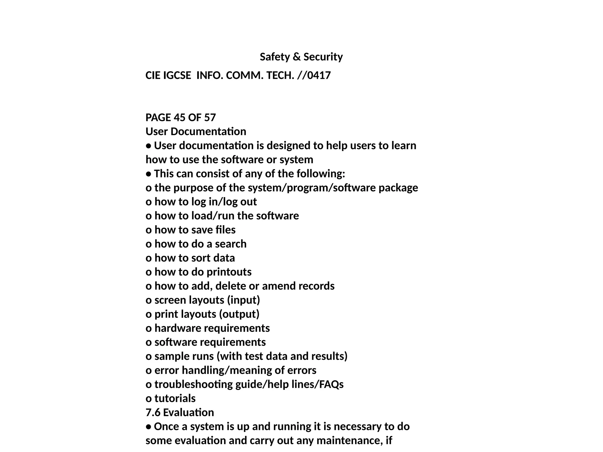 Safety & Security
CIE IGCSE INFO. COMM. TECH. //0417
PAGE 45 OF 57
User Documentation
• User documentation is designed to help users to learn
how to use the software or system
• This can consist of any of the following:
o the purpose of the system/program/software package
o how to log in/log out
o how to load/run the software
o how to save files
o how to do a search
o how to sort data
o how to do printouts
o how to add, delete or amend records
o screen layouts (input)
o print layouts (output)
o hardware requirements
o software requirements
o sample runs (with test data and results)
o error handling/meaning of errors
o troubleshooting guide/help lines/FAQs
o tutorials
7.6 Evaluation
• Once a system is up and running it is necessary to do
some evaluation and carry out any maintenance, if
 