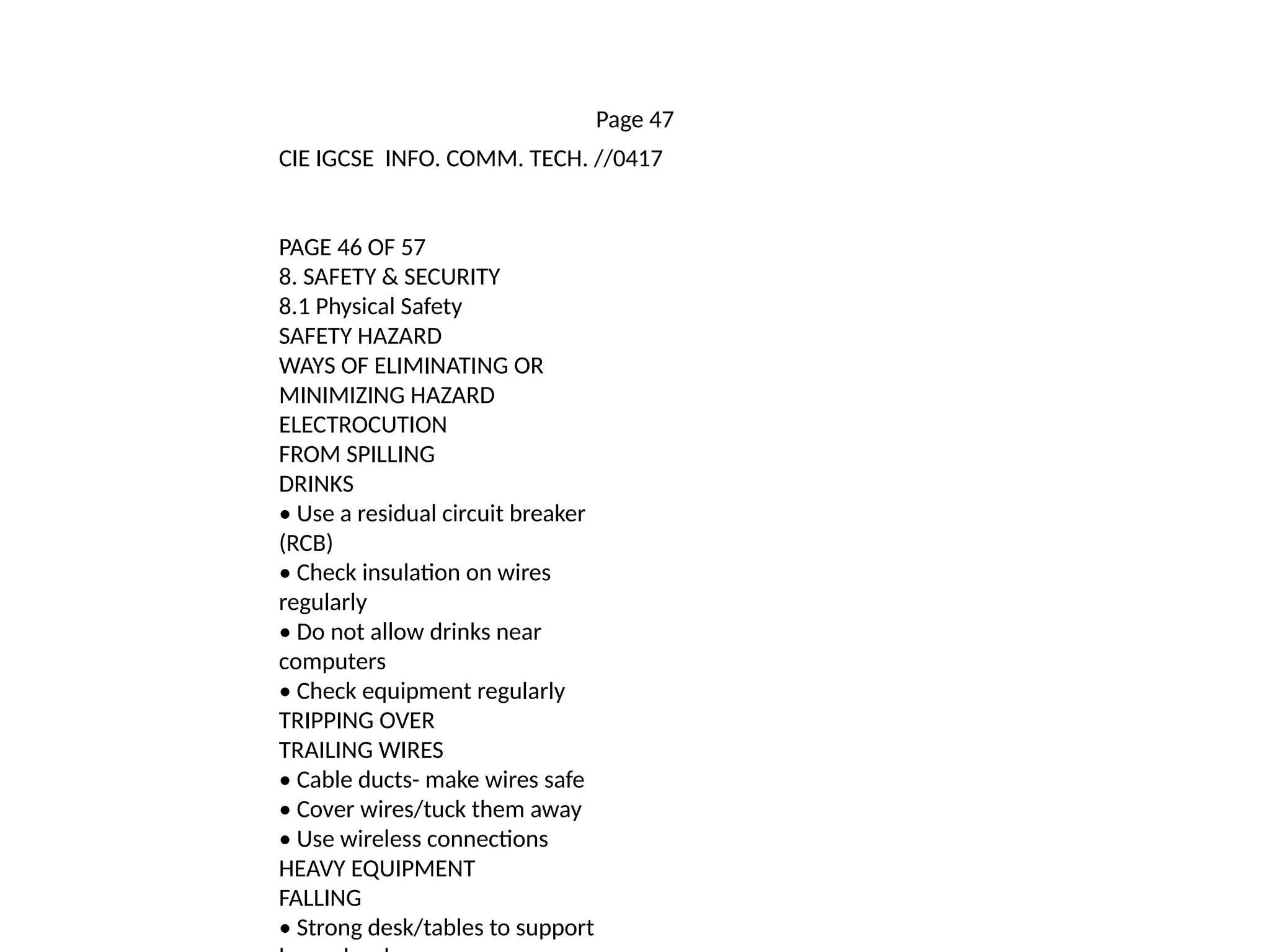 Page 47
CIE IGCSE INFO. COMM. TECH. //0417
PAGE 46 OF 57
8. SAFETY & SECURITY
8.1 Physical Safety
SAFETY HAZARD
WAYS OF ELIMINATING OR
MINIMIZING HAZARD
ELECTROCUTION
FROM SPILLING
DRINKS
• Use a residual circuit breaker
(RCB)
• Check insulation on wires
regularly
• Do not allow drinks near
computers
• Check equipment regularly
TRIPPING OVER
TRAILING WIRES
• Cable ducts- make wires safe
• Cover wires/tuck them away
• Use wireless connections
HEAVY EQUIPMENT
FALLING
• Strong desk/tables to support
 