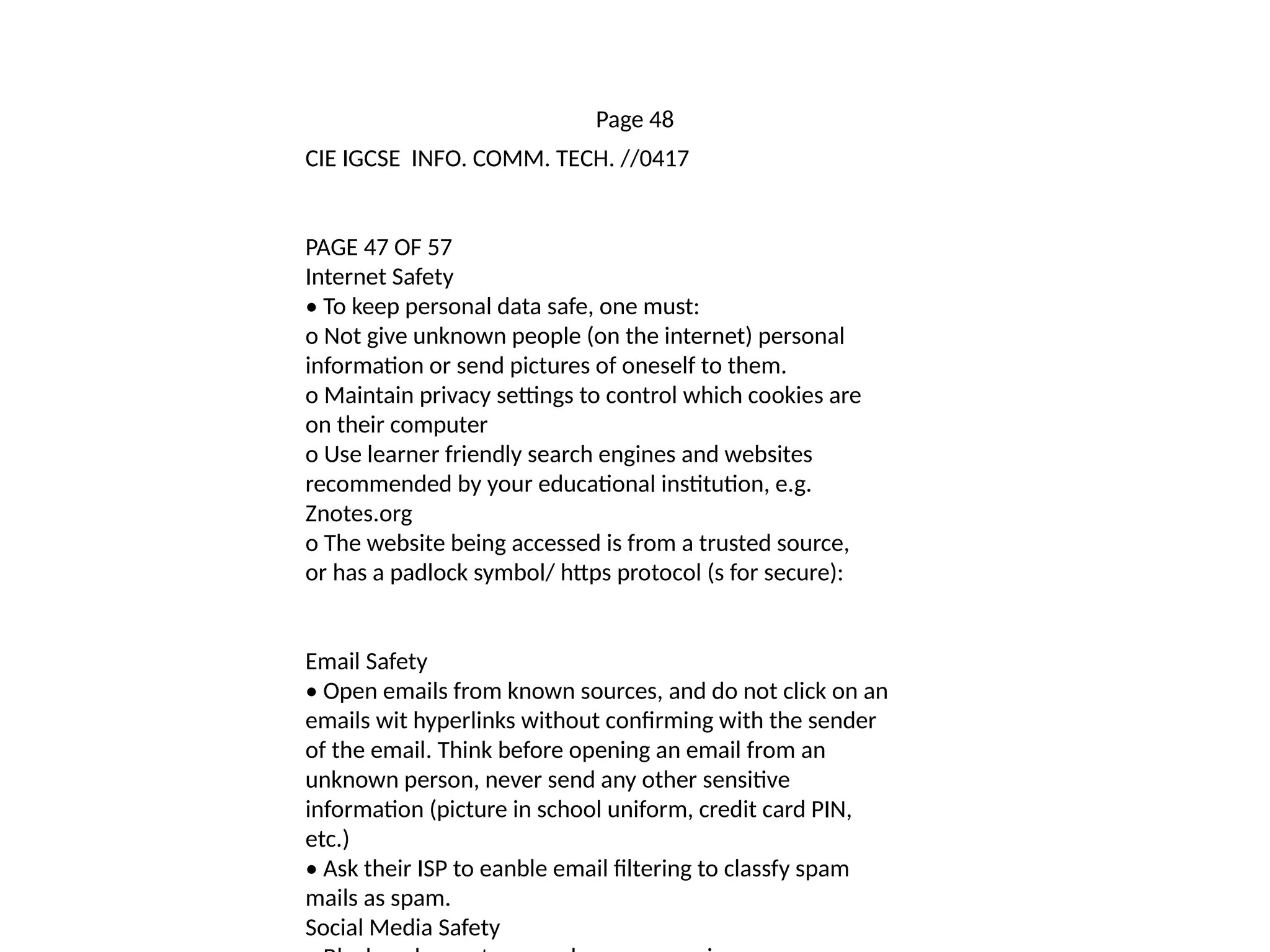 Page 48
CIE IGCSE INFO. COMM. TECH. //0417
PAGE 47 OF 57
Internet Safety
• To keep personal data safe, one must:
o Not give unknown people (on the internet) personal
information or send pictures of oneself to them.
o Maintain privacy settings to control which cookies are
on their computer
o Use learner friendly search engines and websites
recommended by your educational institution, e.g.
Znotes.org
o The website being accessed is from a trusted source,
or has a padlock symbol/ https protocol (s for secure):
Email Safety
• Open emails from known sources, and do not click on an
emails wit hyperlinks without confirming with the sender
of the email. Think before opening an email from an
unknown person, never send any other sensitive
information (picture in school uniform, credit card PIN,
etc.)
• Ask their ISP to eanble email filtering to classfy spam
mails as spam.
Social Media Safety
 