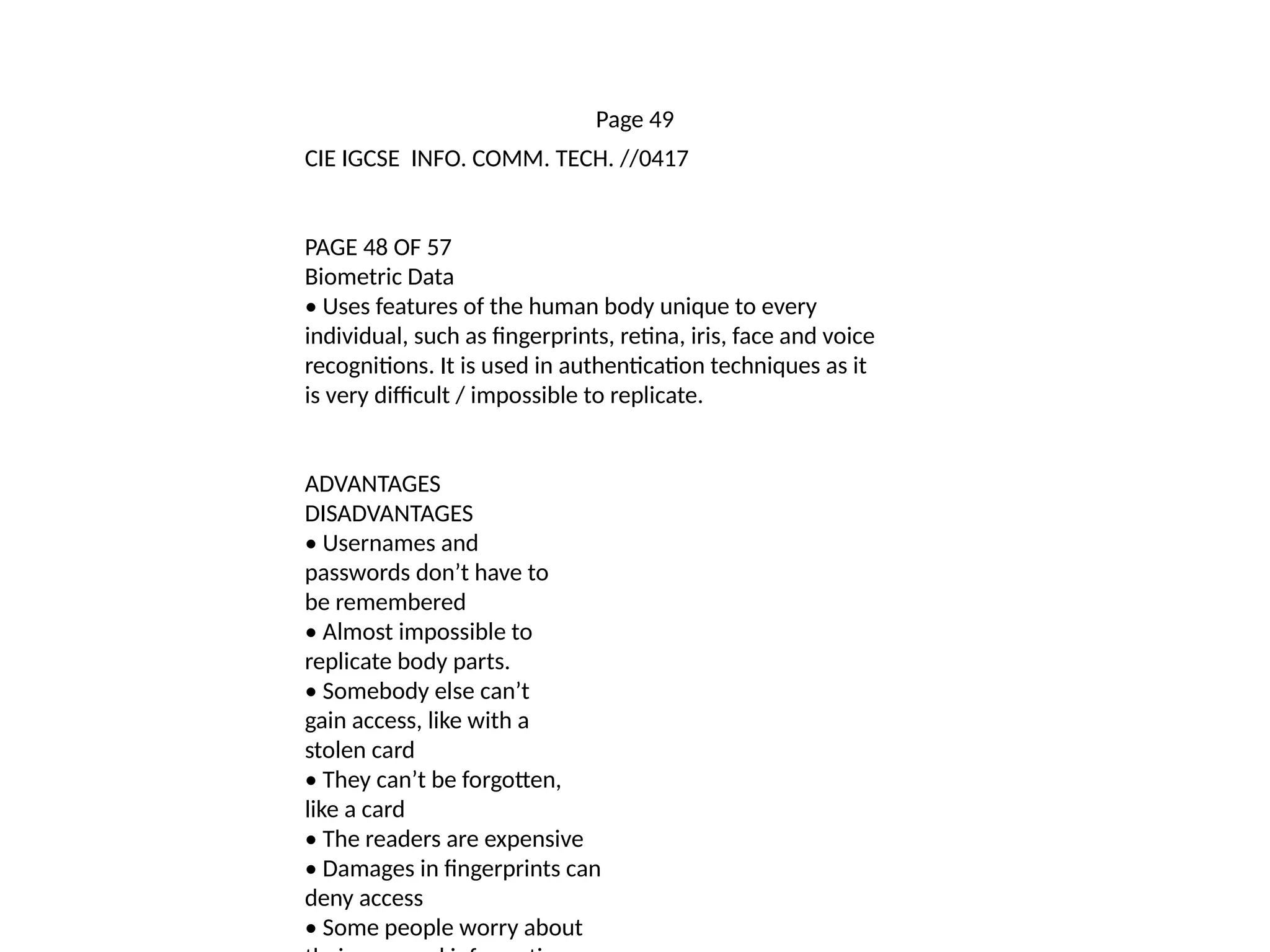 Page 49
CIE IGCSE INFO. COMM. TECH. //0417
PAGE 48 OF 57
Biometric Data
• Uses features of the human body unique to every
individual, such as fingerprints, retina, iris, face and voice
recognitions. It is used in authentication techniques as it
is very difficult / impossible to replicate.
ADVANTAGES
DISADVANTAGES
• Usernames and
passwords don’t have to
be remembered
• Almost impossible to
replicate body parts.
• Somebody else can’t
gain access, like with a
stolen card
• They can’t be forgotten,
like a card
• The readers are expensive
• Damages in fingerprints can
deny access
• Some people worry about
 