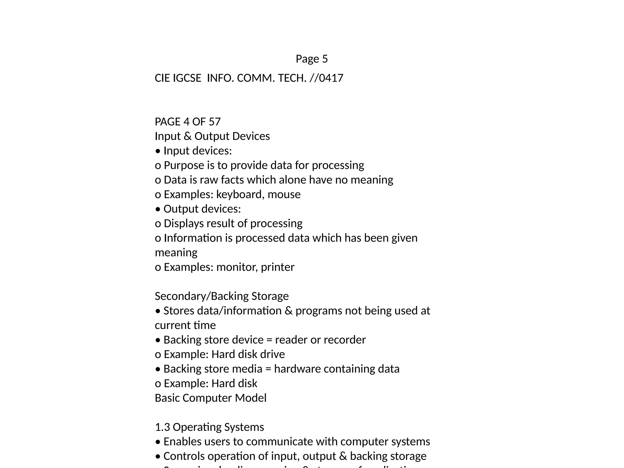Page 5
CIE IGCSE INFO. COMM. TECH. //0417
PAGE 4 OF 57
Input & Output Devices
• Input devices:
o Purpose is to provide data for processing
o Data is raw facts which alone have no meaning
o Examples: keyboard, mouse
• Output devices:
o Displays result of processing
o Information is processed data which has been given
meaning
o Examples: monitor, printer
Secondary/Backing Storage
• Stores data/information & programs not being used at
current time
• Backing store device = reader or recorder
o Example: Hard disk drive
• Backing store media = hardware containing data
o Example: Hard disk
Basic Computer Model
1.3 Operating Systems
• Enables users to communicate with computer systems
• Controls operation of input, output & backing storage
 
