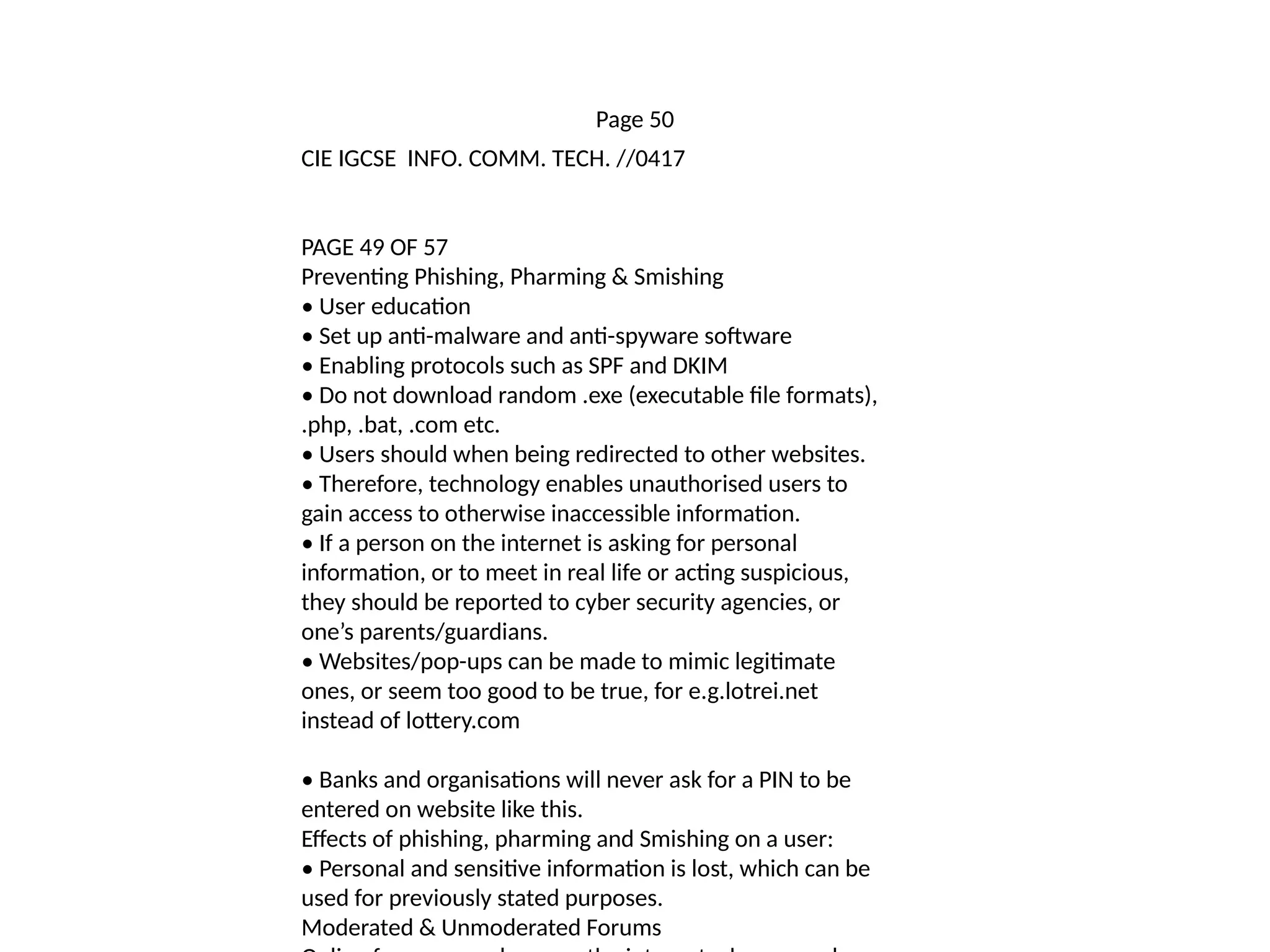 Page 50
CIE IGCSE INFO. COMM. TECH. //0417
PAGE 49 OF 57
Preventing Phishing, Pharming & Smishing
• User education
• Set up anti-malware and anti-spyware software
• Enabling protocols such as SPF and DKIM
• Do not download random .exe (executable file formats),
.php, .bat, .com etc.
• Users should when being redirected to other websites.
• Therefore, technology enables unauthorised users to
gain access to otherwise inaccessible information.
• If a person on the internet is asking for personal
information, or to meet in real life or acting suspicious,
they should be reported to cyber security agencies, or
one’s parents/guardians.
• Websites/pop-ups can be made to mimic legitimate
ones, or seem too good to be true, for e.g.lotrei.net
instead of lottery.com
• Banks and organisations will never ask for a PIN to be
entered on website like this.
Effects of phishing, pharming and Smishing on a user:
• Personal and sensitive information is lost, which can be
used for previously stated purposes.
Moderated & Unmoderated Forums
 