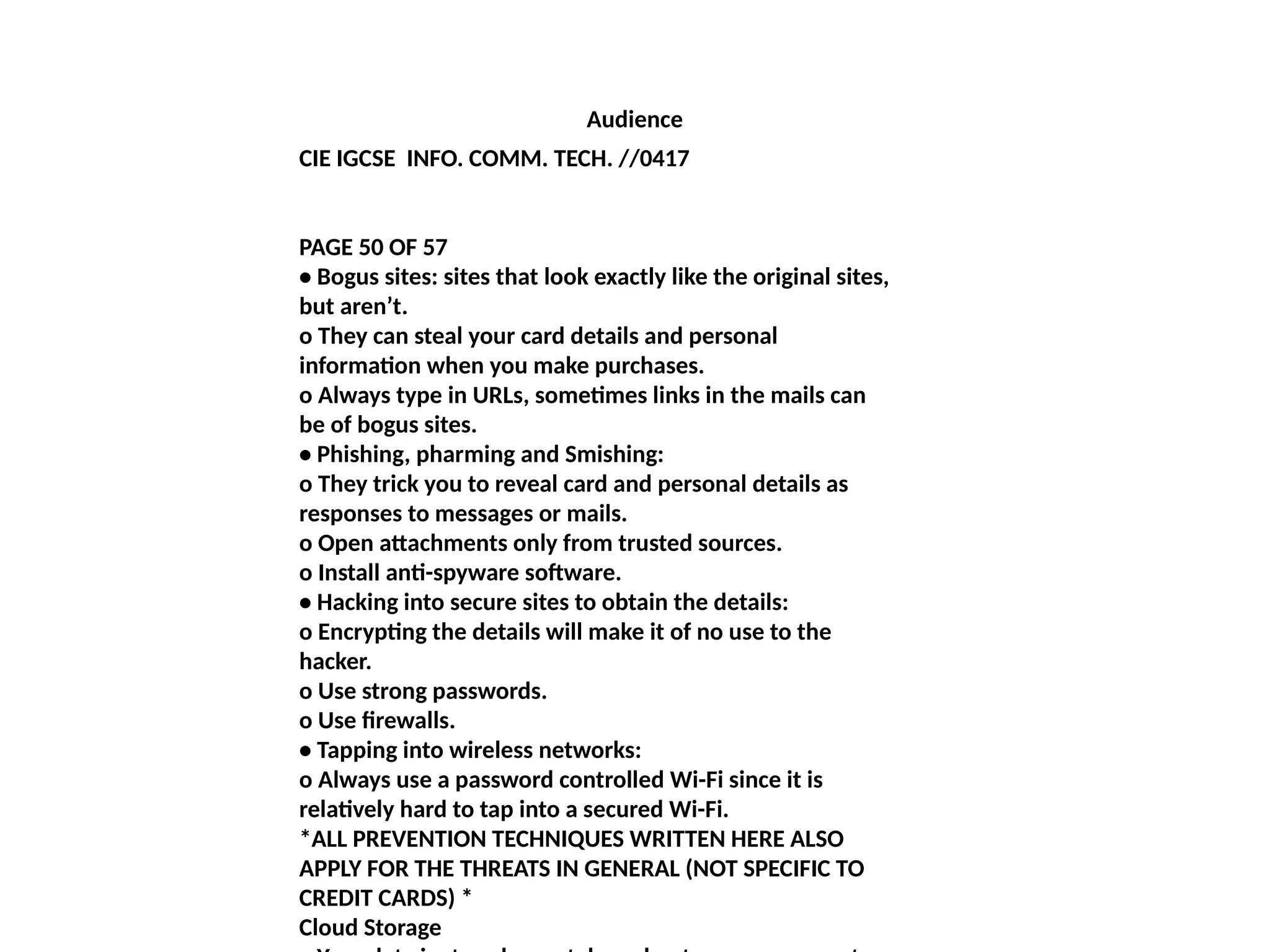 Audience
CIE IGCSE INFO. COMM. TECH. //0417
PAGE 50 OF 57
• Bogus sites: sites that look exactly like the original sites,
but aren’t.
o They can steal your card details and personal
information when you make purchases.
o Always type in URLs, sometimes links in the mails can
be of bogus sites.
• Phishing, pharming and Smishing:
o They trick you to reveal card and personal details as
responses to messages or mails.
o Open attachments only from trusted sources.
o Install anti-spyware software.
• Hacking into secure sites to obtain the details:
o Encrypting the details will make it of no use to the
hacker.
o Use strong passwords.
o Use firewalls.
• Tapping into wireless networks:
o Always use a password controlled Wi-Fi since it is
relatively hard to tap into a secured Wi-Fi.
*ALL PREVENTION TECHNIQUES WRITTEN HERE ALSO
APPLY FOR THE THREATS IN GENERAL (NOT SPECIFIC TO
CREDIT CARDS) *
Cloud Storage
 