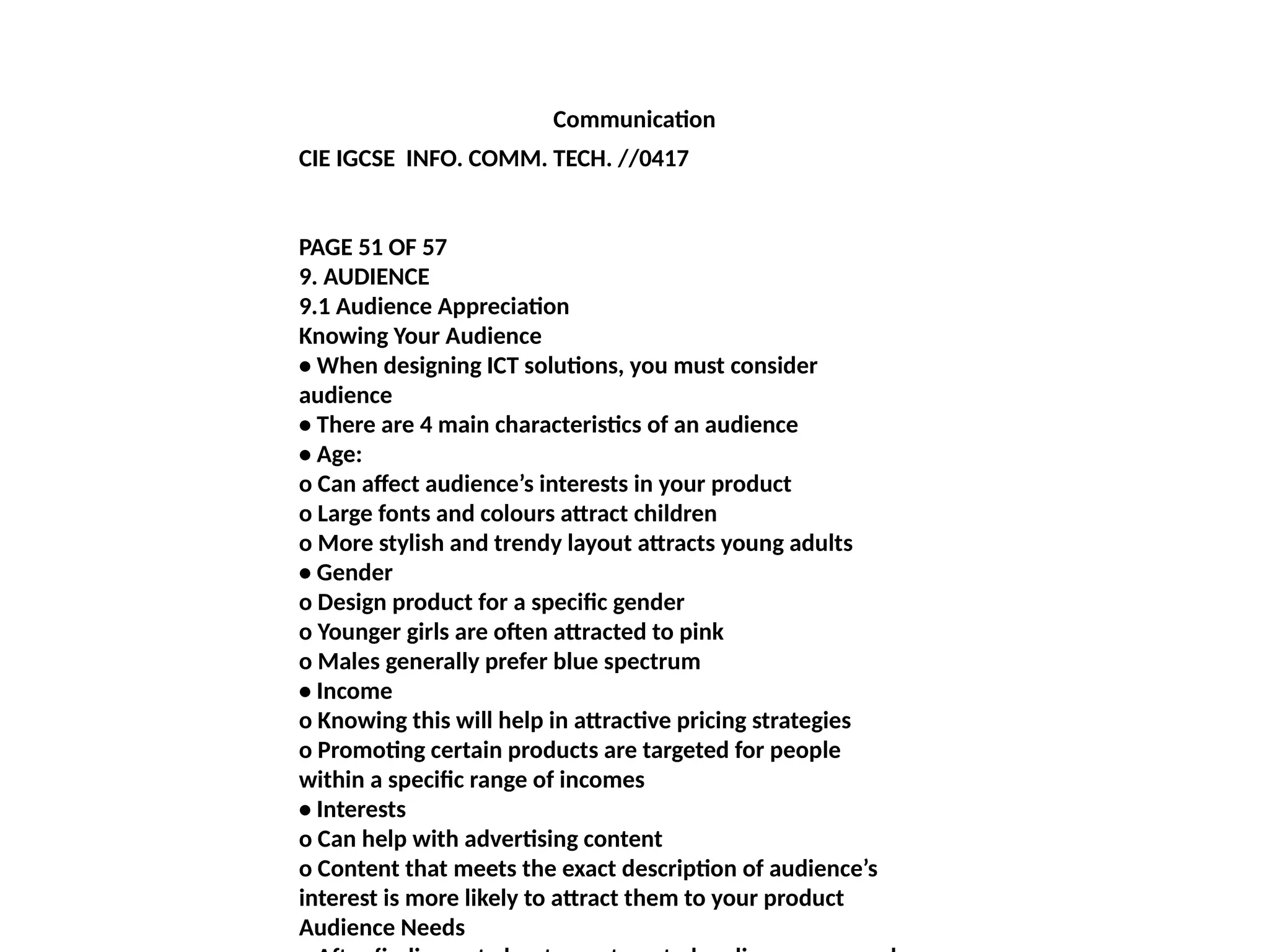 Communication
CIE IGCSE INFO. COMM. TECH. //0417
PAGE 51 OF 57
9. AUDIENCE
9.1 Audience Appreciation
Knowing Your Audience
• When designing ICT solutions, you must consider
audience
• There are 4 main characteristics of an audience
• Age:
o Can affect audience’s interests in your product
o Large fonts and colours attract children
o More stylish and trendy layout attracts young adults
• Gender
o Design product for a specific gender
o Younger girls are often attracted to pink
o Males generally prefer blue spectrum
• Income
o Knowing this will help in attractive pricing strategies
o Promoting certain products are targeted for people
within a specific range of incomes
• Interests
o Can help with advertising content
o Content that meets the exact description of audience’s
interest is more likely to attract them to your product
Audience Needs
 