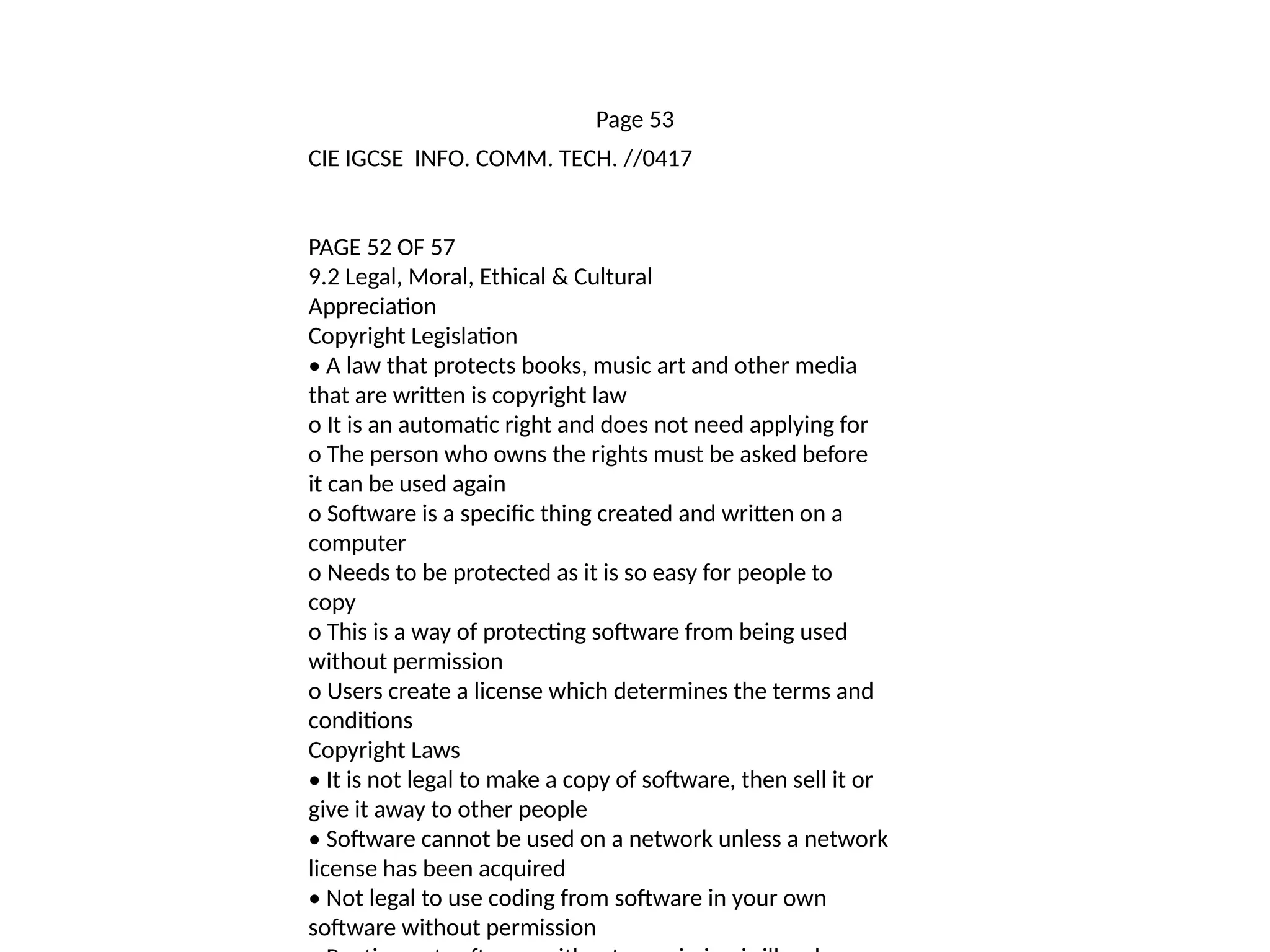 Page 53
CIE IGCSE INFO. COMM. TECH. //0417
PAGE 52 OF 57
9.2 Legal, Moral, Ethical & Cultural
Appreciation
Copyright Legislation
• A law that protects books, music art and other media
that are written is copyright law
o It is an automatic right and does not need applying for
o The person who owns the rights must be asked before
it can be used again
o Software is a specific thing created and written on a
computer
o Needs to be protected as it is so easy for people to
copy
o This is a way of protecting software from being used
without permission
o Users create a license which determines the terms and
conditions
Copyright Laws
• It is not legal to make a copy of software, then sell it or
give it away to other people
• Software cannot be used on a network unless a network
license has been acquired
• Not legal to use coding from software in your own
software without permission
 