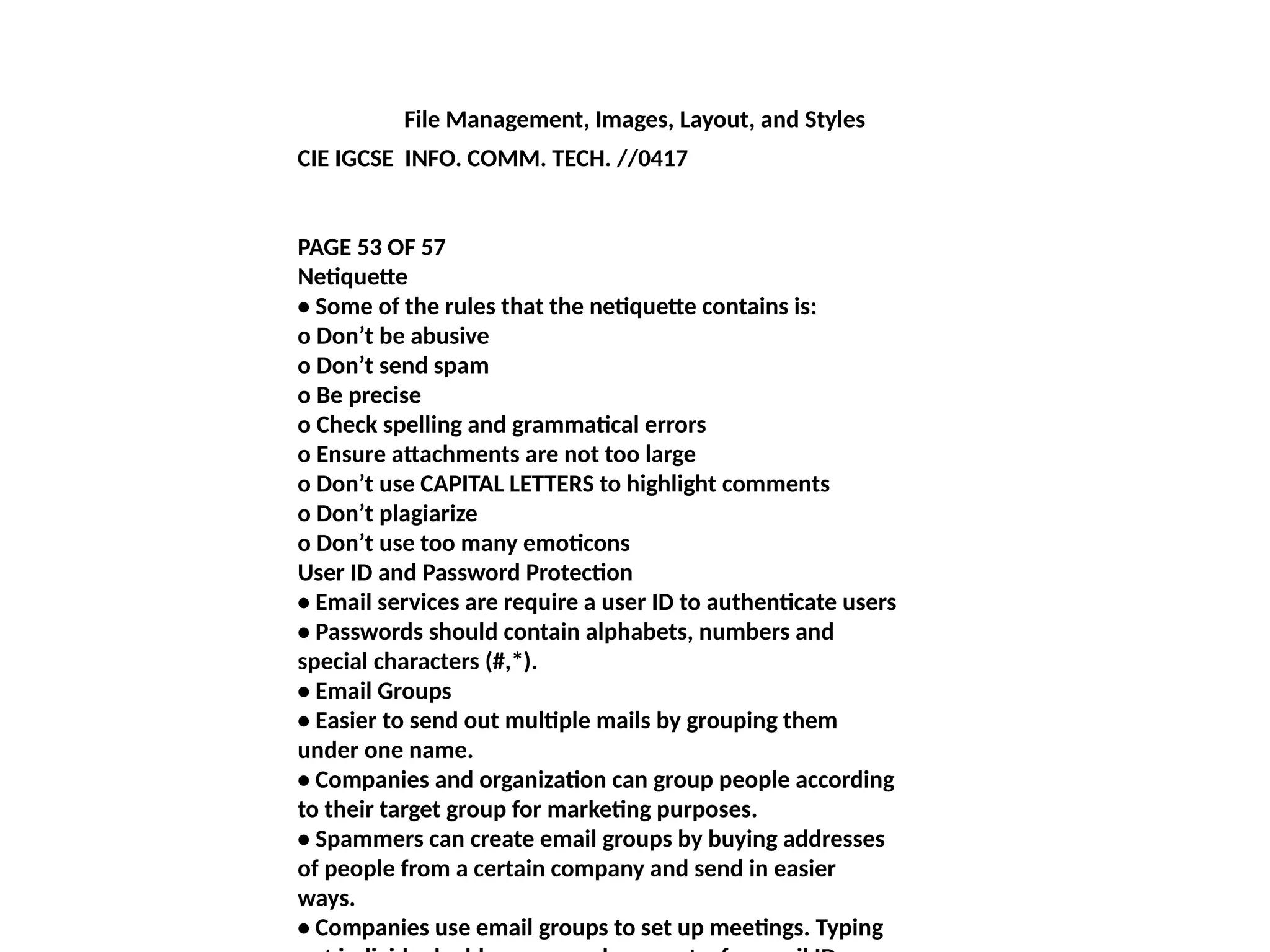 File Management, Images, Layout, and Styles
CIE IGCSE INFO. COMM. TECH. //0417
PAGE 53 OF 57
Netiquette
• Some of the rules that the netiquette contains is:
o Don’t be abusive
o Don’t send spam
o Be precise
o Check spelling and grammatical errors
o Ensure attachments are not too large
o Don’t use CAPITAL LETTERS to highlight comments
o Don’t plagiarize
o Don’t use too many emoticons
User ID and Password Protection
• Email services are require a user ID to authenticate users
• Passwords should contain alphabets, numbers and
special characters (#,*).
• Email Groups
• Easier to send out multiple mails by grouping them
under one name.
• Companies and organization can group people according
to their target group for marketing purposes.
• Spammers can create email groups by buying addresses
of people from a certain company and send in easier
ways.
• Companies use email groups to set up meetings. Typing
 