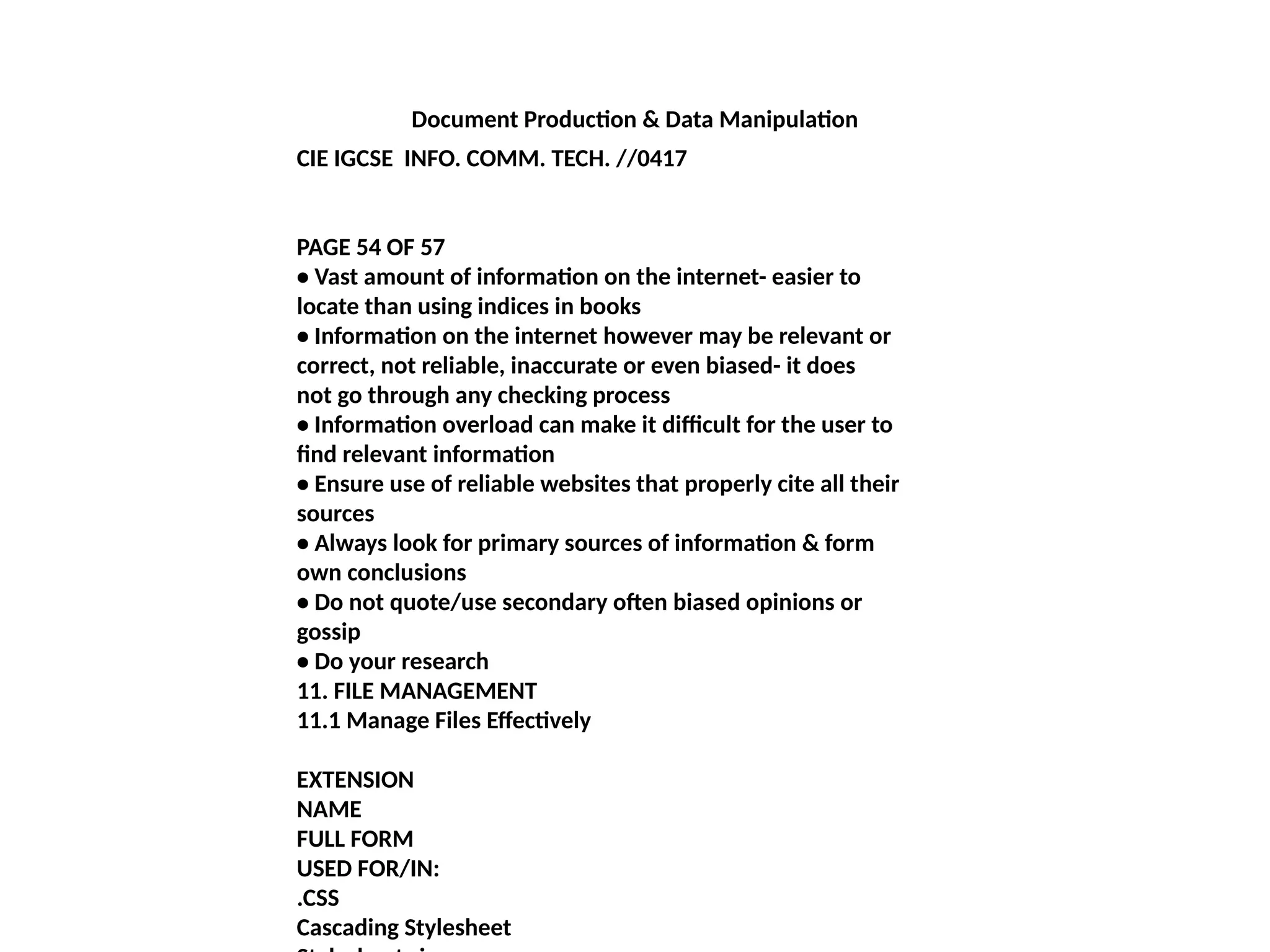 Document Production & Data Manipulation
CIE IGCSE INFO. COMM. TECH. //0417
PAGE 54 OF 57
• Vast amount of information on the internet- easier to
locate than using indices in books
• Information on the internet however may be relevant or
correct, not reliable, inaccurate or even biased- it does
not go through any checking process
• Information overload can make it difficult for the user to
find relevant information
• Ensure use of reliable websites that properly cite all their
sources
• Always look for primary sources of information & form
own conclusions
• Do not quote/use secondary often biased opinions or
gossip
• Do your research
11. FILE MANAGEMENT
11.1 Manage Files Effectively
EXTENSION
NAME
FULL FORM
USED FOR/IN:
.CSS
Cascading Stylesheet
 