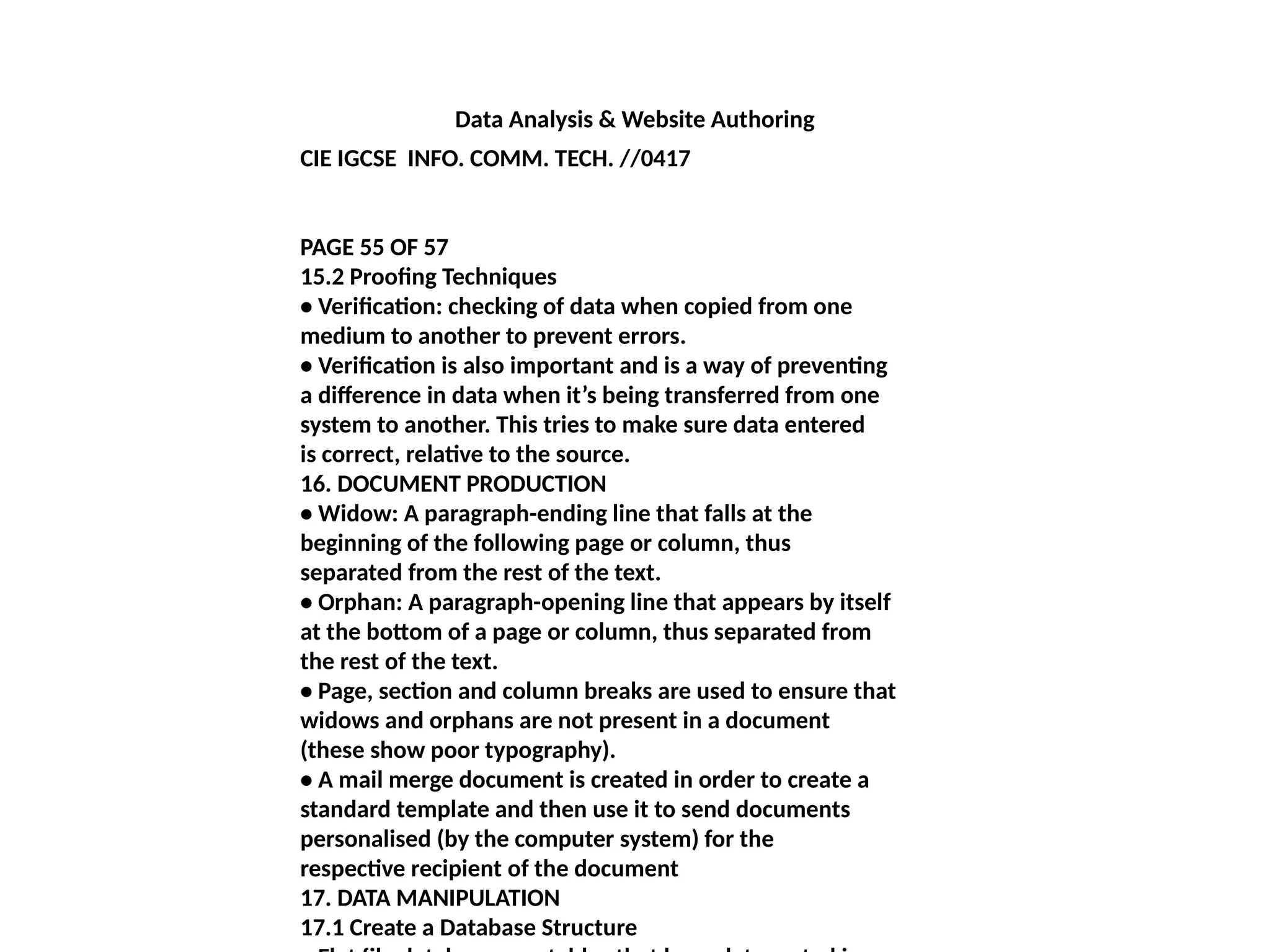 Data Analysis & Website Authoring
CIE IGCSE INFO. COMM. TECH. //0417
PAGE 55 OF 57
15.2 Proofing Techniques
• Verification: checking of data when copied from one
medium to another to prevent errors.
• Verification is also important and is a way of preventing
a difference in data when it’s being transferred from one
system to another. This tries to make sure data entered
is correct, relative to the source.
16. DOCUMENT PRODUCTION
• Widow: A paragraph-ending line that falls at the
beginning of the following page or column, thus
separated from the rest of the text.
• Orphan: A paragraph-opening line that appears by itself
at the bottom of a page or column, thus separated from
the rest of the text.
• Page, section and column breaks are used to ensure that
widows and orphans are not present in a document
(these show poor typography).
• A mail merge document is created in order to create a
standard template and then use it to send documents
personalised (by the computer system) for the
respective recipient of the document
17. DATA MANIPULATION
17.1 Create a Database Structure
 