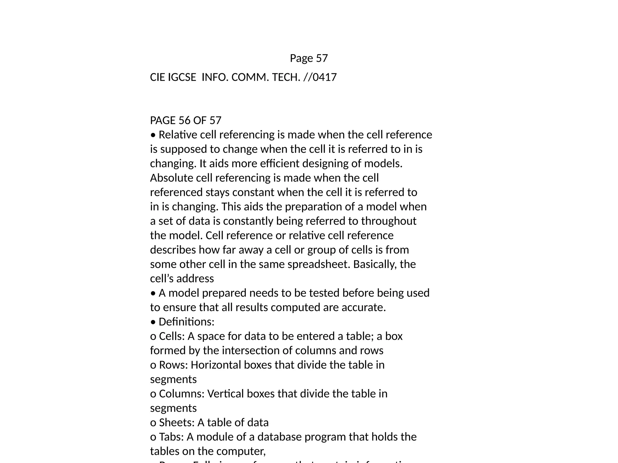 Page 57
CIE IGCSE INFO. COMM. TECH. //0417
PAGE 56 OF 57
• Relative cell referencing is made when the cell reference
is supposed to change when the cell it is referred to in is
changing. It aids more efficient designing of models.
Absolute cell referencing is made when the cell
referenced stays constant when the cell it is referred to
in is changing. This aids the preparation of a model when
a set of data is constantly being referred to throughout
the model. Cell reference or relative cell reference
describes how far away a cell or group of cells is from
some other cell in the same spreadsheet. Basically, the
cell’s address
• A model prepared needs to be tested before being used
to ensure that all results computed are accurate.
• Definitions:
o Cells: A space for data to be entered a table; a box
formed by the intersection of columns and rows
o Rows: Horizontal boxes that divide the table in
segments
o Columns: Vertical boxes that divide the table in
segments
o Sheets: A table of data
o Tabs: A module of a database program that holds the
tables on the computer,
 