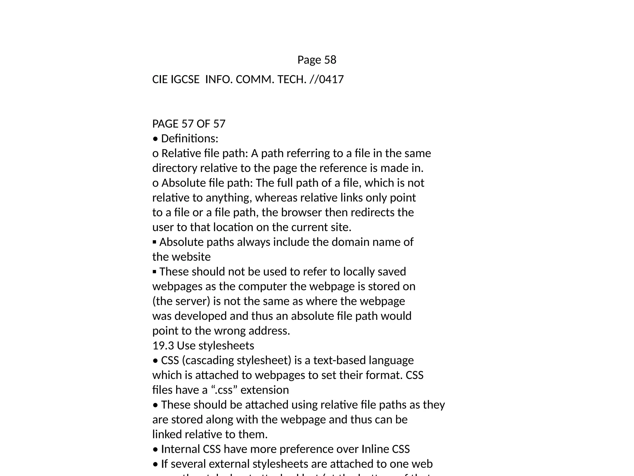 Page 58
CIE IGCSE INFO. COMM. TECH. //0417
PAGE 57 OF 57
• Definitions:
o Relative file path: A path referring to a file in the same
directory relative to the page the reference is made in.
o Absolute file path: The full path of a file, which is not
relative to anything, whereas relative links only point
to a file or a file path, the browser then redirects the
user to that location on the current site.
▪ Absolute paths always include the domain name of
the website
▪ These should not be used to refer to locally saved
webpages as the computer the webpage is stored on
(the server) is not the same as where the webpage
was developed and thus an absolute file path would
point to the wrong address.
19.3 Use stylesheets
• CSS (cascading stylesheet) is a text-based language
which is attached to webpages to set their format. CSS
files have a “.css” extension
• These should be attached using relative file paths as they
are stored along with the webpage and thus can be
linked relative to them.
• Internal CSS have more preference over Inline CSS
• If several external stylesheets are attached to one web
 