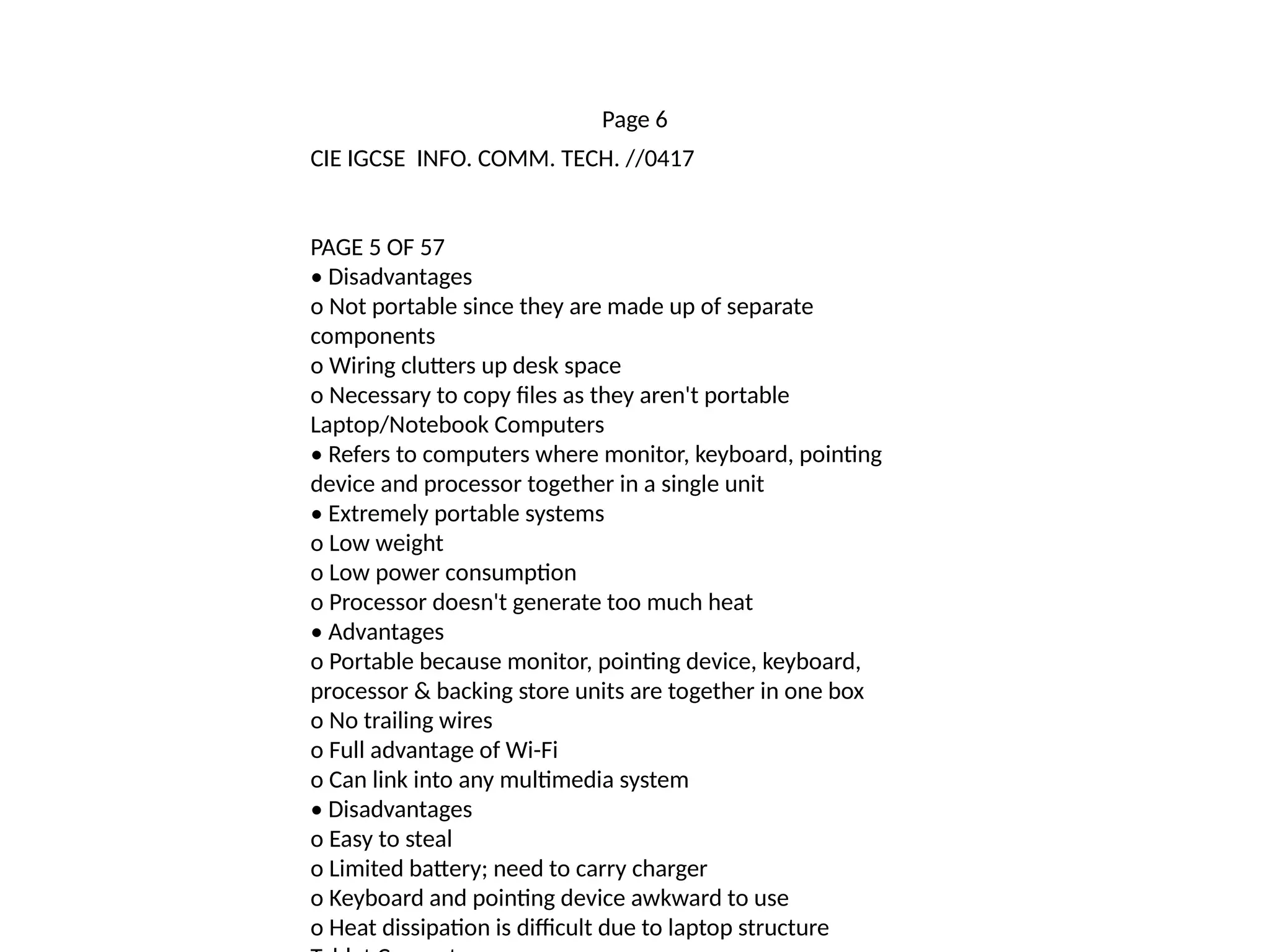 Page 6
CIE IGCSE INFO. COMM. TECH. //0417
PAGE 5 OF 57
• Disadvantages
o Not portable since they are made up of separate
components
o Wiring clutters up desk space
o Necessary to copy files as they aren't portable
Laptop/Notebook Computers
• Refers to computers where monitor, keyboard, pointing
device and processor together in a single unit
• Extremely portable systems
o Low weight
o Low power consumption
o Processor doesn't generate too much heat
• Advantages
o Portable because monitor, pointing device, keyboard,
processor & backing store units are together in one box
o No trailing wires
o Full advantage of Wi-Fi
o Can link into any multimedia system
• Disadvantages
o Easy to steal
o Limited battery; need to carry charger
o Keyboard and pointing device awkward to use
o Heat dissipation is difficult due to laptop structure
 