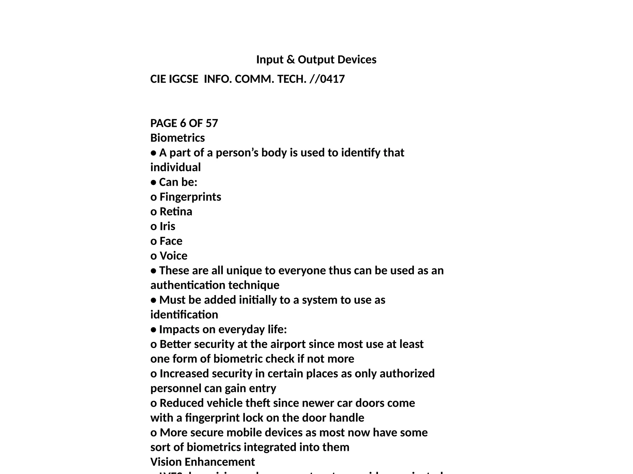 Input & Output Devices
CIE IGCSE INFO. COMM. TECH. //0417
PAGE 6 OF 57
Biometrics
• A part of a person’s body is used to identify that
individual
• Can be:
o Fingerprints
o Retina
o Iris
o Face
o Voice
• These are all unique to everyone thus can be used as an
authentication technique
• Must be added initially to a system to use as
identification
• Impacts on everyday life:
o Better security at the airport since most use at least
one form of biometric check if not more
o Increased security in certain places as only authorized
personnel can gain entry
o Reduced vehicle theft since newer car doors come
with a fingerprint lock on the door handle
o More secure mobile devices as most now have some
sort of biometrics integrated into them
Vision Enhancement
 