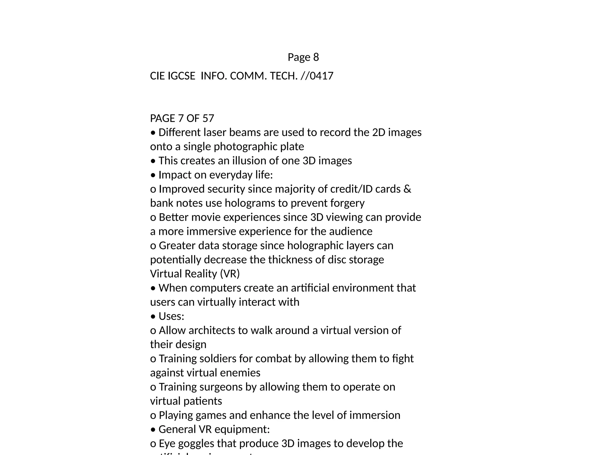 Page 8
CIE IGCSE INFO. COMM. TECH. //0417
PAGE 7 OF 57
• Different laser beams are used to record the 2D images
onto a single photographic plate
• This creates an illusion of one 3D images
• Impact on everyday life:
o Improved security since majority of credit/ID cards &
bank notes use holograms to prevent forgery
o Better movie experiences since 3D viewing can provide
a more immersive experience for the audience
o Greater data storage since holographic layers can
potentially decrease the thickness of disc storage
Virtual Reality (VR)
• When computers create an artificial environment that
users can virtually interact with
• Uses:
o Allow architects to walk around a virtual version of
their design
o Training soldiers for combat by allowing them to fight
against virtual enemies
o Training surgeons by allowing them to operate on
virtual patients
o Playing games and enhance the level of immersion
• General VR equipment:
o Eye goggles that produce 3D images to develop the
 