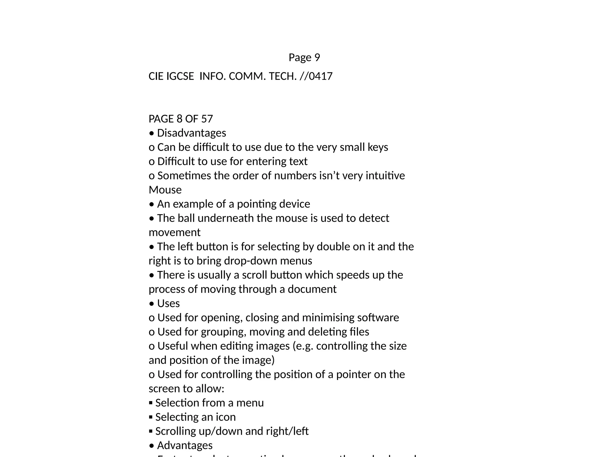 Page 9
CIE IGCSE INFO. COMM. TECH. //0417
PAGE 8 OF 57
• Disadvantages
o Can be difficult to use due to the very small keys
o Difficult to use for entering text
o Sometimes the order of numbers isn’t very intuitive
Mouse
• An example of a pointing device
• The ball underneath the mouse is used to detect
movement
• The left button is for selecting by double on it and the
right is to bring drop-down menus
• There is usually a scroll button which speeds up the
process of moving through a document
• Uses
o Used for opening, closing and minimising software
o Used for grouping, moving and deleting files
o Useful when editing images (e.g. controlling the size
and position of the image)
o Used for controlling the position of a pointer on the
screen to allow:
▪ Selection from a menu
▪ Selecting an icon
▪ Scrolling up/down and right/left
• Advantages
 