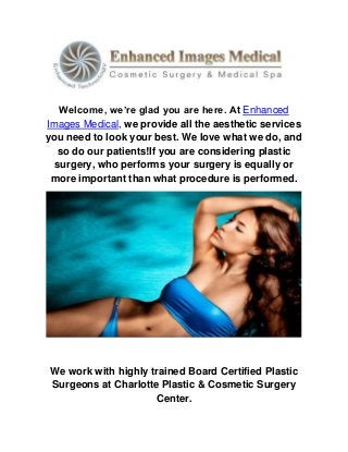 Welcome, we’re glad you are here. At Enhanced
Images Medical, we provide all the aesthetic services
you need to look your best. We love what we do, and
so do our patients!If you are considering plastic
surgery, who performs your surgery is equally or
more important than what procedure is performed.
We work with highly trained Board Certified Plastic
Surgeons at Charlotte Plastic & Cosmetic Surgery
Center.
 