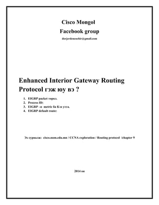 Cisco Mongol
Facebook group
dorjerdeneochir@gmail.com

Enhanced Interior Gateway Routing
Protocol гэж юу вэ ?
1.
2.
3.
4.

EIGRP packet төрөл.
Process ID:
EIGRP –н metric ба К-н утга.
EIGRP default route:

Эх сурвалж: cisco.num.edu.mn / CCNA exploration / Routing protocol /chapter 9

2014 он

 